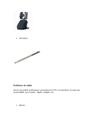  Lápiz óptico 
Periféricos de salida 
Son los que reciben la información procesada por la CPU y la reproducen, de modo que 
sea perceptible por el usuario. Algunos ejemplos son: 
 Monitor 
 