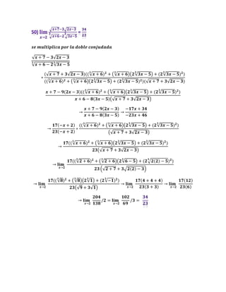 𝒔𝒆 𝒎𝒖𝒍𝒕𝒊𝒑𝒍𝒊𝒄𝒂 𝒑𝒐𝒓 𝒍𝒂 𝒅𝒐𝒃𝒍𝒆 𝒄𝒐𝒏𝒋𝒖𝒅𝒂𝒅𝒂
√𝒙 + 𝟕 − 𝟑√𝟐𝒙 − 𝟑
√𝒙 + 𝟔 − 𝟐
𝟑
√𝟑𝒙 − 𝟓
𝟑
∗
(√𝒙 + 𝟕 + 𝟑√𝟐𝒙 − 𝟑)((√𝒙 + 𝟔
𝟑
)𝟐
+ (√𝒙 + 𝟔
𝟑
)(𝟐√𝟑𝒙 − 𝟓
𝟑
) + (𝟐√𝟑𝒙 − 𝟓
𝟑
)𝟐
)
((√𝒙 + 𝟔
𝟑
)𝟐 + (√𝒙 + 𝟔
𝟑
)(𝟐√𝟑𝒙 − 𝟓
𝟑
) + (𝟐√𝟑𝒙 − 𝟓
𝟑
)𝟐)(√𝒙 + 𝟕 + 𝟑√𝟐𝒙 − 𝟑)
𝒙 + 𝟕 − 𝟗(𝟐𝒙 − 𝟑)((√𝒙 + 𝟔
𝟑
)𝟐
+ (√𝒙 + 𝟔
𝟑
)(𝟐√𝟑𝒙 − 𝟓
𝟑
) + (𝟐√𝟑𝒙 − 𝟓
𝟑
)𝟐
)
𝒙 + 𝟔 − 𝟖(𝟑𝒙 − 𝟓)(√𝒙 + 𝟕 + 𝟑√𝟐𝒙 − 𝟑)
→
𝒙 + 𝟕 − 𝟗(𝟐𝒙 − 𝟑)
𝒙 + 𝟔 − 𝟖(𝟑𝒙 − 𝟓)
→
−𝟏𝟕𝒙 + 𝟑𝟒
−𝟐𝟑𝒙 + 𝟒𝟔
→
𝟏𝟕(−𝒙 + 𝟐)
𝟐𝟑(−𝒙 + 𝟐)
∗
((√𝒙 + 𝟔
𝟑
)𝟐
+ (√𝒙 + 𝟔
𝟑
)(𝟐√𝟑𝒙 − 𝟓
𝟑
) + (𝟐√𝟑𝒙 − 𝟓
𝟑
)𝟐
)
(√𝒙 + 𝟕 + 𝟑√𝟐𝒙 − 𝟑)
→
𝟏𝟕((√𝒙 + 𝟔
𝟑
)𝟐
+ (√𝒙 + 𝟔
𝟑
)(𝟐√𝟑𝒙 − 𝟓
𝟑
) + (𝟐√𝟑𝒙 − 𝟓
𝟑
)𝟐
)
𝟐𝟑(√𝒙 + 𝟕 + 𝟑√𝟐𝒙 − 𝟑)
→ 𝐥𝐢𝐦
𝒙→𝟐
𝟏𝟕((√𝟐 + 𝟔
𝟑
)𝟐
+ (√𝟐 + 𝟔
𝟑
)(𝟐√𝟔 − 𝟓
𝟑
) + (𝟐 𝟐(𝟐) − 𝟓
𝟑
)𝟐
)
𝟐𝟑 (√𝟐 + 𝟕 + 𝟑 𝟐(𝟐) − 𝟑)
→ 𝐥𝐢𝐦
𝒙→𝟐
𝟏𝟕((√𝟖
𝟑
)𝟐
+ (√𝟖
𝟑
)(𝟐√𝟏
𝟑
) + (𝟐√−𝟏
𝟑
)𝟐
)
𝟐𝟑(√𝟗 + 𝟑√𝟏)
→ 𝐥𝐢𝐦
𝒙→𝟐
𝟏𝟕(𝟒 + 𝟒 + 𝟒)
𝟐𝟑(𝟑 + 𝟑)
→ 𝐥𝐢𝐦
𝒙→𝟐
𝟏𝟕(𝟏𝟐)
𝟐𝟑(𝟔)
→ 𝐥𝐢𝐦
𝒙→𝟐
𝟐𝟎𝟒
𝟏𝟑𝟖
/𝟐 = 𝐥𝐢𝐦
𝒙→𝟐
𝟏𝟎𝟐
𝟔𝟗
/𝟑 =
 