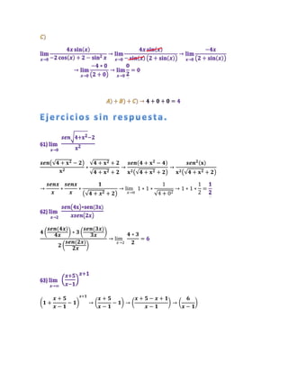 𝒔𝒆𝒏(√𝟒 + 𝐱𝟐 − 𝟐)
𝐱𝟐
∗
√𝟒 + 𝐱𝟐 + 𝟐
√𝟒 + 𝐱𝟐 + 𝟐
→
𝒔𝒆𝒏(𝟒 + 𝐱𝟐
− 𝟒)
𝐱𝟐(√𝟒 + 𝐱𝟐 + 𝟐)
→
𝒔𝒆𝒏𝟐(𝐱)
𝐱𝟐(√𝟒 + 𝐱𝟐 + 𝟐)
→
𝒔𝒆𝒏𝒙
𝒙
∗
𝒔𝒆𝒏𝒙
𝒙
∗
𝟏
(√𝟒 + 𝒙𝟐 + 𝟐)
→ lim
𝑥→0
1 ∗ 1 ∗
1
√4 + 02
→ 1 ∗ 1 ∗
1
2
=
𝟒 (
𝒔𝒆𝒏(𝟒𝒙)
𝟒𝒙
) ∗ 𝟑 (
𝒔𝒆𝒏(𝟑𝒙)
𝟑𝒙
)
𝟐 (
𝒔𝒆𝒏(𝟐𝒙)
𝟐𝒙
)
→ lim
𝑥→2
𝟒 ∗ 𝟑
𝟐
=
(𝟏 +
𝒙 + 𝟓
𝒙 − 𝟏
− 𝟏)
𝒙+𝟏
→ (
𝒙 + 𝟓
𝒙 − 𝟏
− 𝟏) → (
𝒙 + 𝟓 − 𝒙 + 𝟏
𝒙 − 𝟏
) → (
𝟔
𝒙 − 𝟏
)
 