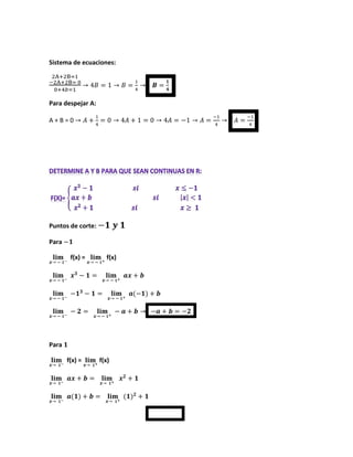 Sistema de ecuaciones:
2A+2B=1
−2A+2B= 0
0+4𝑏=1
→ 4𝐵 = 1 → 𝐵 =
1
4
→ 𝑩 =
𝟏
𝟒
Para despejar A:
A + B = 0 → 𝐴 +
1
4
= 0 → 4𝐴 + 1 = 0 → 4𝐴 = −1 → 𝐴 =
−1
4
→ 𝐴 =
−1
4
Puntos de corte: −𝟏 𝒚 𝟏
Para −𝟏
𝐥𝐢𝐦
𝒙→ − 𝟏−
f(x) = 𝐥𝐢𝐦
𝒙→ − 𝟏+
f(x)
𝐥𝐢𝐦
𝒙→ − 𝟏−
𝒙𝟑
− 𝟏 = 𝐥𝐢𝐦
𝒙→ − 𝟏+
𝒂𝒙 + 𝒃
𝐥𝐢𝐦
𝒙→ − 𝟏−
−𝟏𝟑
− 𝟏 = 𝐥𝐢𝐦
𝒙→ − 𝟏+
𝒂(−𝟏) + 𝒃
𝐥𝐢𝐦
𝒙→ − 𝟏−
− 𝟐 = 𝐥𝐢𝐦
𝒙→ − 𝟏+
− 𝒂 + 𝒃 → −𝒂 + 𝒃 = −𝟐
Para 𝟏
𝐥𝐢𝐦
𝒙→ 𝟏−
f(x) = 𝐥𝐢𝐦
𝒙→ 𝟏+
f(x)
𝐥𝐢𝐦
𝒙→ 𝟏−
𝒂𝒙 + 𝒃 = 𝐥𝐢𝐦
𝒙→ 𝟏+
𝒙𝟐
+ 𝟏
𝐥𝐢𝐦
𝒙→ 𝟏−
𝒂(𝟏) + 𝒃 = 𝐥𝐢𝐦
𝒙→ 𝟏+
(𝟏)𝟐
+ 𝟏
 
