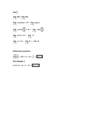 Para
𝝅
𝟐
𝐥𝐢𝐦
𝒙→ 𝝅−
𝟐
f(x) = 𝐥𝐢𝐦
𝒙→ 𝝅+
𝟐
f(x)
𝐥𝐢𝐦
𝒙→ 𝝅−
𝟐
𝒂 𝒔𝒆𝒏(𝒙) + 𝒃 = 𝐥𝐢𝐦
𝒙→ 𝝅+
𝟐
𝐜𝐨𝐬(𝒙)
𝐥𝐢𝐦
𝒙→ 𝝅−
𝟐
𝒂 𝒔𝒆𝒏 (
𝝅
𝟐
) + 𝒃 = 𝐥𝐢𝐦
𝒙→ 𝝅+
𝟐
𝐜𝐨𝐬 (
𝝅
𝟐
)
𝐥𝐢𝐦
𝒙→𝝅−
𝟐
𝒂 (𝟏) + 𝒃 = 𝐥𝐢𝐦
𝒙→ 𝝅+
𝟐
𝟎
𝐥𝐢𝐦
𝒙→ 𝝅−
𝟐
𝒂 + 𝒃 = 𝐥𝐢𝐦
𝒙→ 𝝅+
𝟐
𝟎 → a+b = 0
Sistema de ecuaciones:
𝐚+𝐛 = 𝟎
−𝐚+𝐛 = 𝟐
𝟎+𝟐𝒃=𝟐
→ 𝟐𝒃 = 𝟐 → 𝒃 =
𝟐
𝟐
→ 𝒃 = 𝟏
Para despejar a:
a + b = 0 → 𝒂 + 𝟏 = 𝟎 → 𝒂 = −𝟏
 