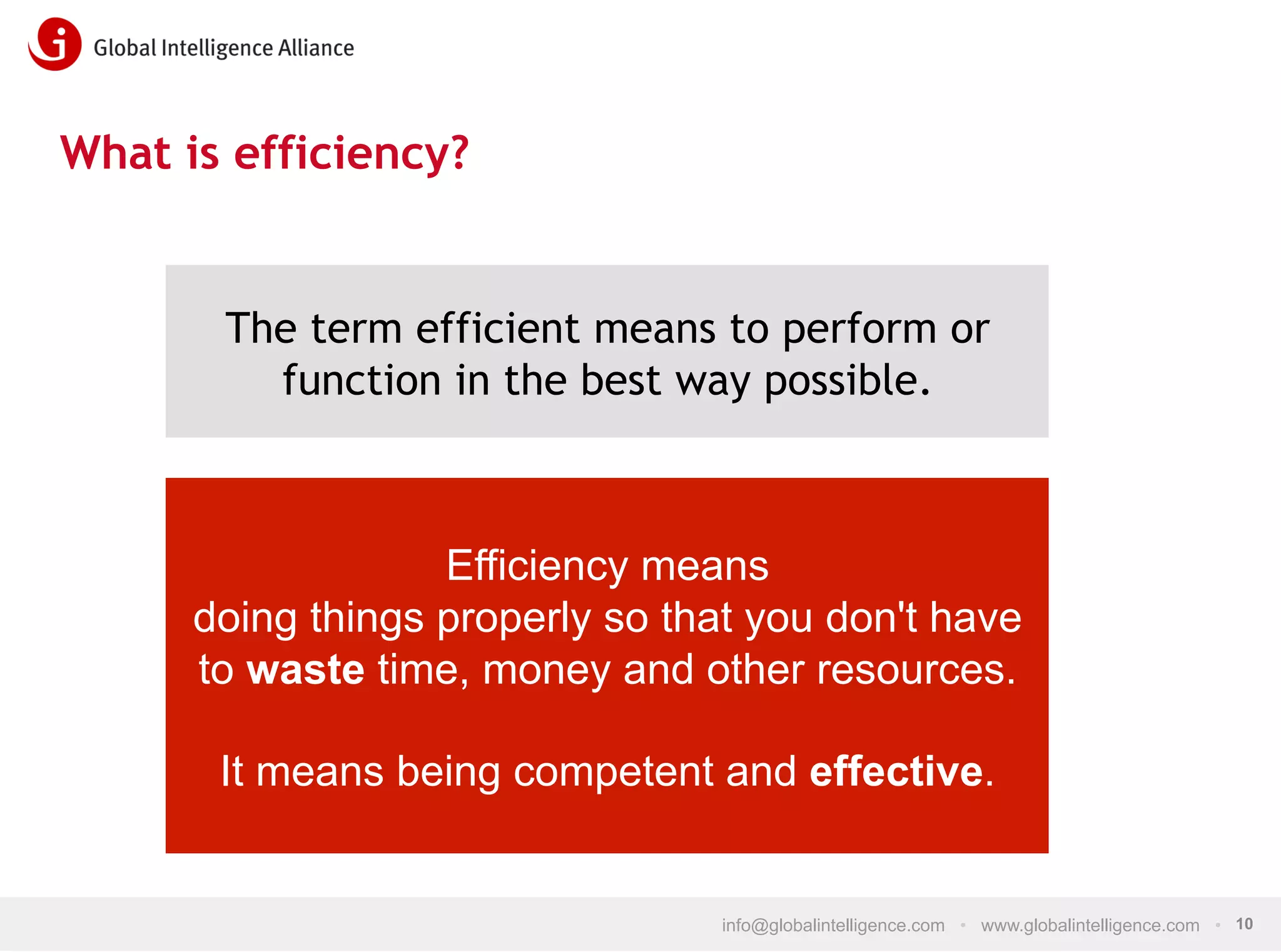 What is efficiency?

The term efficient means to perform or
function in the best way possible.

Efficiency means
doing things properly so that you don't have
to waste time, money and other resources.
It means being competent and effective.

info@globalintelligence.com • www.globalintelligence.com • 10

 