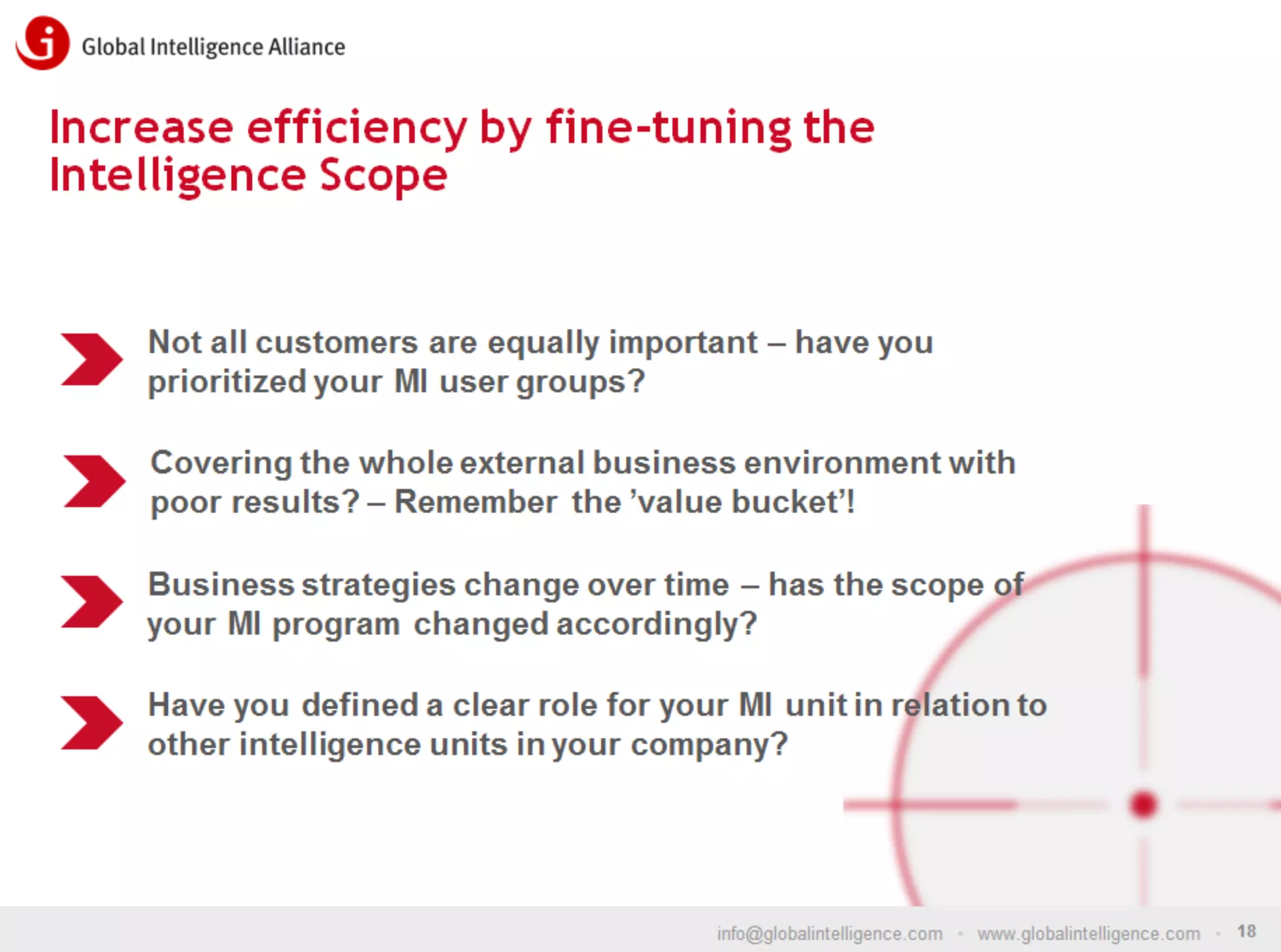 Increase efficiency by fine-tuning the
Intelligence Scope

Not all customers are equally important – have you
prioritized your MI user groups?
Covering the whole external business environment with
poor results? – Remember the ’value bucket’!
Business strategies change over time – has the scope of
your MI program changed accordingly?
Have you defined a clear role for your MI unit in relation to
other intelligence units in your company?

info@globalintelligence.com • www.globalintelligence.com • 18

 