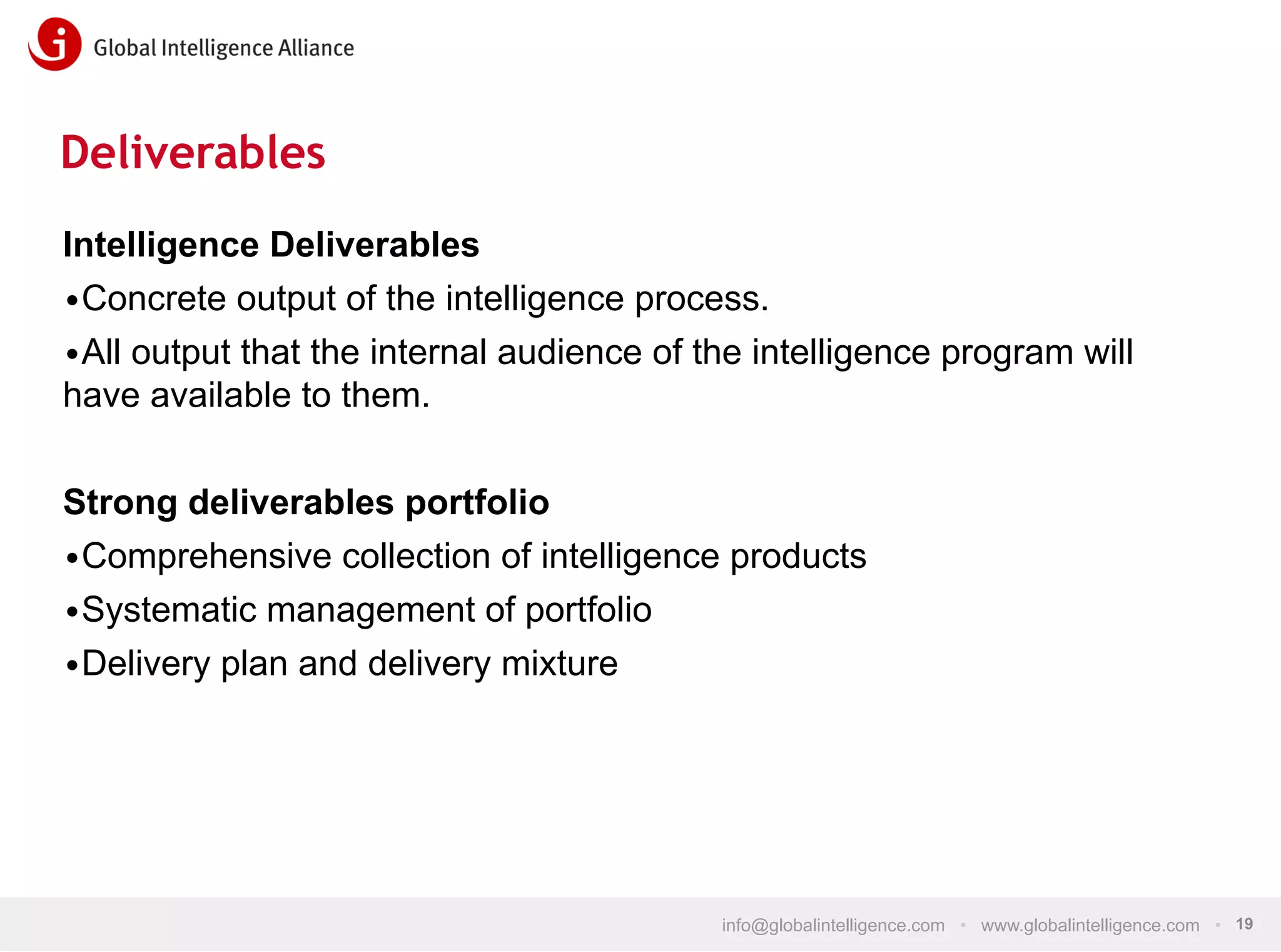 Deliverables
Intelligence Deliverables
• Concrete output of the intelligence process.
• All output that the internal audience of the intelligence program will
have available to them.
Strong deliverables portfolio
• Comprehensive collection of intelligence products
• Systematic management of portfolio
• Delivery plan and delivery mixture

info@globalintelligence.com • www.globalintelligence.com • 19

 
