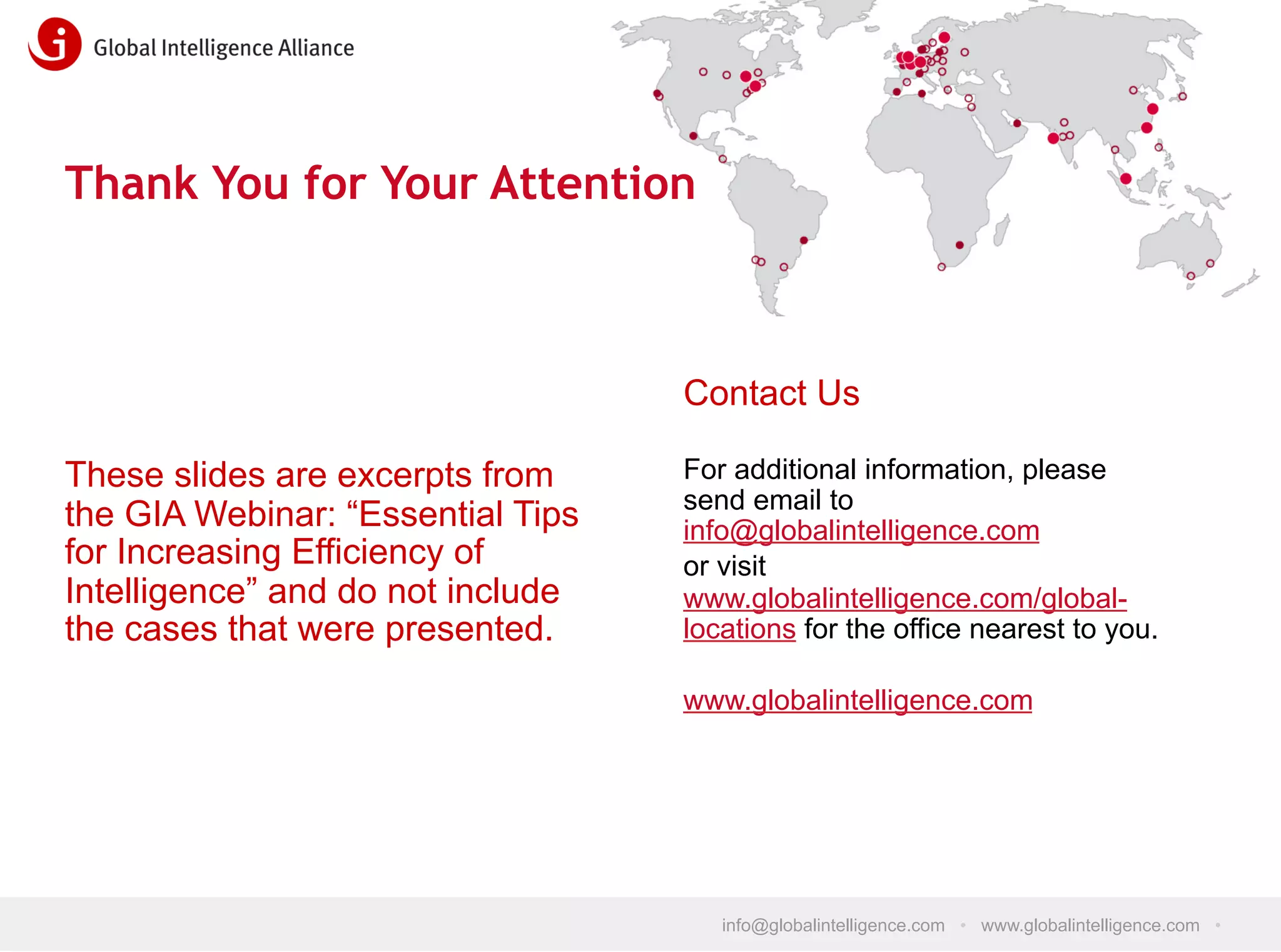 Thank You for Your Attention

Contact Us
These slides are excerpts from
the GIA Webinar: “Essential Tips
for Increasing Efficiency of
Intelligence” and do not include
the cases that were presented.

For additional information, please
send email to
info@globalintelligence.com
or visit
www.globalintelligence.com/globallocations for the office nearest to you.
www.globalintelligence.com

info@globalintelligence.com • www.globalintelligence.com •

 