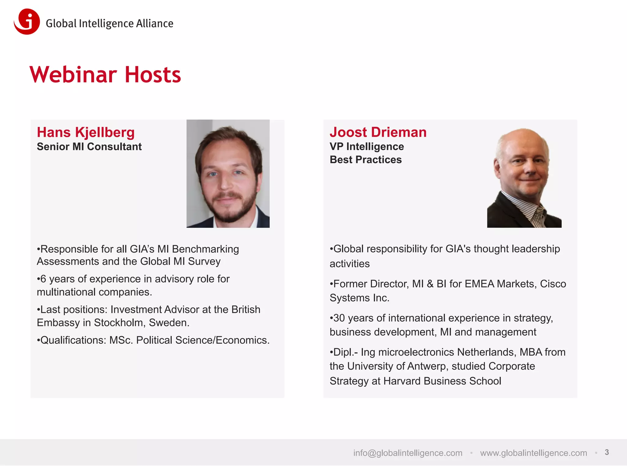 Webinar Hosts
Hans Kjellberg

Joost Drieman

Senior MI Consultant

VP Intelligence
Best Practices

• Responsible for all GIA’s MI Benchmarking
Assessments and the Global MI Survey

• Global responsibility for GIA's thought leadership
activities

• 6 years of experience in advisory role for
multinational companies.

• Former Director, MI & BI for EMEA Markets, Cisco
Systems Inc.

• Last positions: Investment Advisor at the British
Embassy in Stockholm, Sweden.
• Qualifications: MSc. Political Science/Economics.

• 30 years of international experience in strategy,
business development, MI and management
• Dipl.- Ing microelectronics Netherlands, MBA from
the University of Antwerp, studied Corporate
Strategy at Harvard Business School

info@globalintelligence.com • www.globalintelligence.com • 3

 