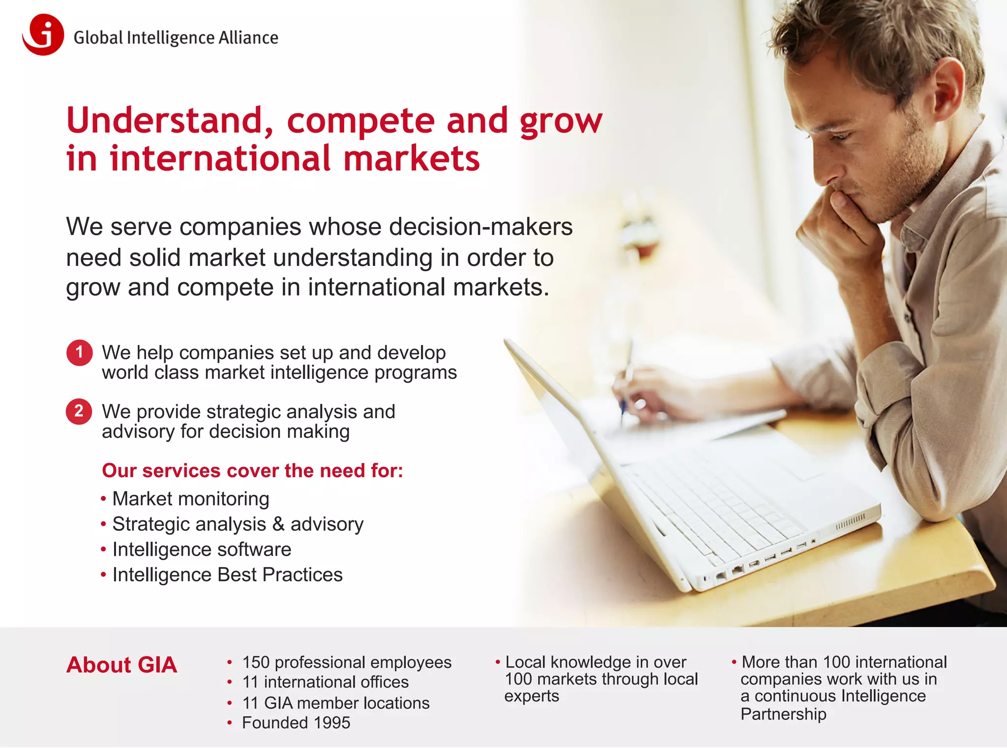 Understand, compete and grow
in international markets
We serve companies whose decision-makers
need solid market understanding in order to
grow and compete in international markets.
1

We help companies set up and develop
world class market intelligence programs

2

We provide strategic analysis and
advisory for decision making
Our services cover the need for:
• Market monitoring
• Strategic analysis & advisory
• Intelligence software
• Intelligence Best Practices

About GIA

•
•
•
•

150 professional employees
11 international offices
11 GIA member locations
Founded 1995

• Local knowledge in over
100 markets through local
experts

• More than 100 international
companies work with us in
a continuous Intelligence
Partnership

info@globalintelligence.com • www.globalintelligence.com • 31

 