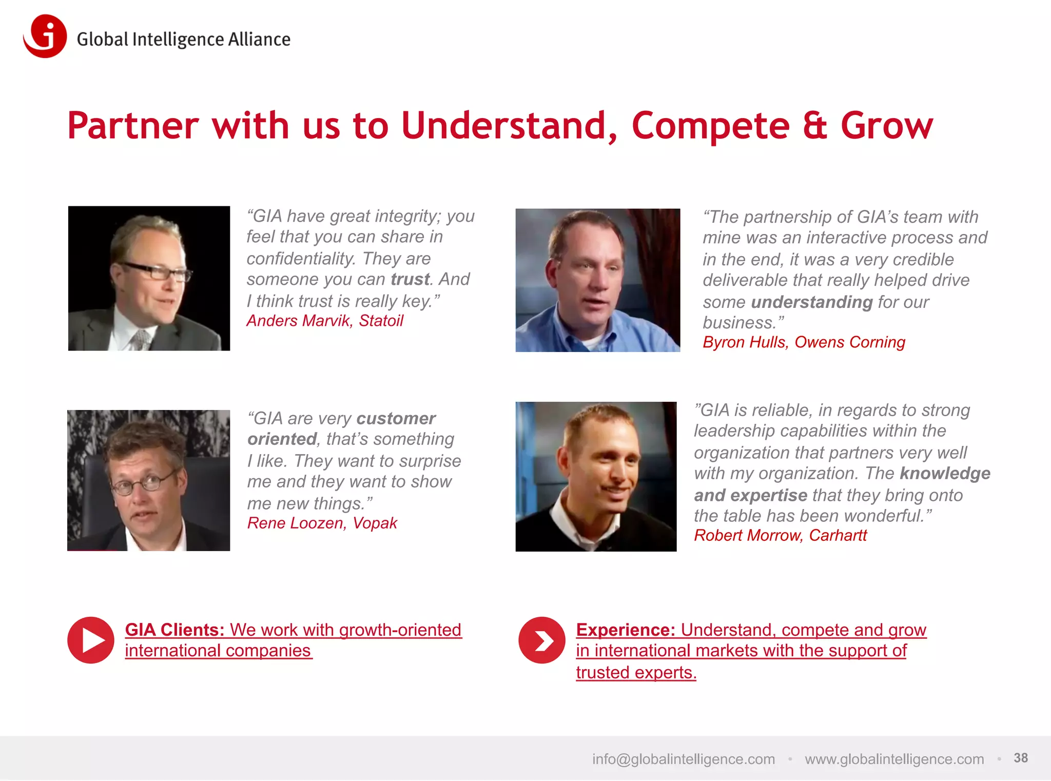 Partner with us to Understand, Compete & Grow
“GIA have great integrity; you
feel that you can share in
confidentiality. They are
someone you can trust. And
I think trust is really key.”
Anders Marvik, Statoil

“The partnership of GIA’s team with
mine was an interactive process and
in the end, it was a very credible
deliverable that really helped drive
some understanding for our
business.”
Byron Hulls, Owens Corning

“GIA are very customer
oriented, that’s something
I like. They want to surprise
me and they want to show
me new things.”
Rene Loozen, Vopak

GIA Clients: We work with growth-oriented
international companies

”GIA is reliable, in regards to strong
leadership capabilities within the
organization that partners very well
with my organization. The knowledge
and expertise that they bring onto
the table has been wonderful.”
Robert Morrow, Carhartt

Experience: Understand, compete and grow
in international markets with the support of
trusted experts.

info@globalintelligence.com • www.globalintelligence.com • 38

 