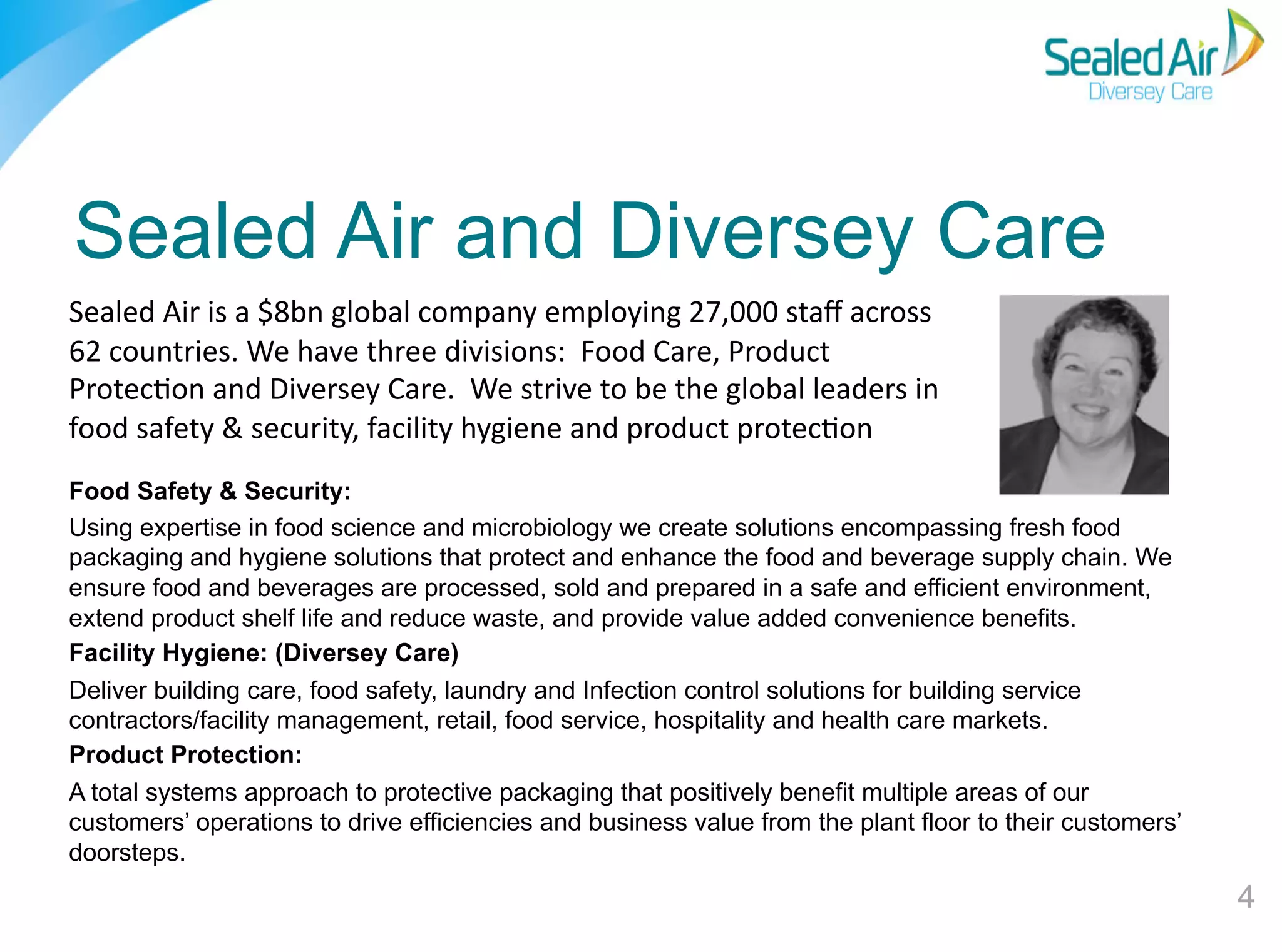 Sealed Air and Diversey Care
Sealed	
  Air	
  is	
  a	
  $8bn	
  global	
  company	
  employing	
  27,000	
  staﬀ	
  across	
  
62	
  countries.	
  We	
  have	
  three	
  divisions:	
  	
  Food	
  Care,	
  Product	
  
ProtecEon	
  and	
  Diversey	
  Care.	
  	
  We	
  strive	
  to	
  be	
  the	
  global	
  leaders	
  in	
  
food	
  safety	
  &	
  security,	
  facility	
  hygiene	
  and	
  product	
  protecEon	
  	
  
Food Safety & Security:
Using expertise in food science and microbiology we create solutions encompassing fresh food
packaging and hygiene solutions that protect and enhance the food and beverage supply chain. We
ensure food and beverages are processed, sold and prepared in a safe and efficient environment,
extend product shelf life and reduce waste, and provide value added convenience benefits.
Facility Hygiene: (Diversey Care)
Deliver building care, food safety, laundry and Infection control solutions for building service
contractors/facility management, retail, food service, hospitality and health care markets.
Product Protection:
A total systems approach to protective packaging that positively benefit multiple areas of our
customers’ operations to drive efficiencies and business value from the plant floor to their customers’
doorsteps.

4"

 