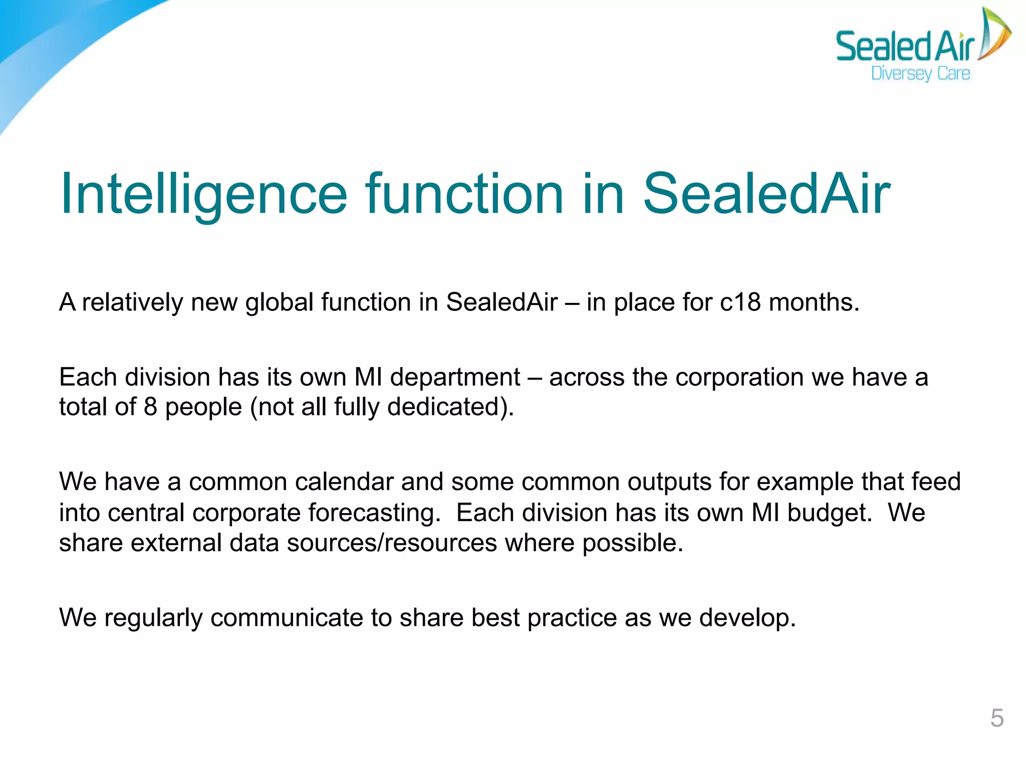 Intelligence function in SealedAir
A relatively new global function in SealedAir – in place for c18 months.
Each division has its own MI department – across the corporation we have a
total of 8 people (not all fully dedicated).
We have a common calendar and some common outputs for example that feed
into central corporate forecasting. Each division has its own MI budget. We
share external data sources/resources where possible.
We regularly communicate to share best practice as we develop.

5"

 