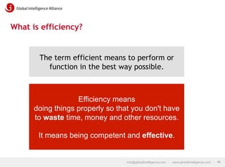 What is efficiency?

The term efficient means to perform or
function in the best way possible.

Efficiency means
doing things properly so that you don't have
to waste time, money and other resources.
It means being competent and effective.

info@globalintelligence.com • www.globalintelligence.com • 10

 