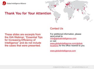 Thank You for Your Attention

Contact Us
These slides are excerpts from
the GIA Webinar: “Essential Tips
for Increasing Efficiency of
Intelligence” and do not include
the cases that were presented.

For additional information, please
send email to
info@globalintelligence.com
or visit
www.globalintelligence.com/globallocations for the office nearest to you.
www.globalintelligence.com

info@globalintelligence.com • www.globalintelligence.com •

 