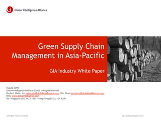 Green Supply Chain
     Management in Asia-Pacific
                                         GIA Industry White Paper


August 2009
Global Intelligence Alliance ©2009. All rights reserved.
Contact: Kelvin Inn kelvin.inn@globalintelligence.com Kim Khoo kim.khoo@globalintelligence.com
Web: www.globalintelligence.com
Tel: Singapore (65) 6423 1681 Hong Kong (852) 2107 4299




All Rights Reserved ©2009                                                                        www.globalintelligence.com
 