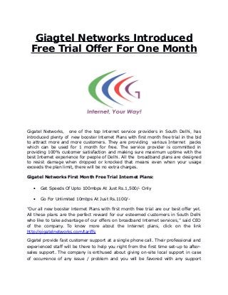 Giagtel Networks Introduced
Free Trial Offer For One Month
Gigatel Networks, one of the top Internet service providers in South Delhi, has
introduced plenty of new booster Internet Plans with first month free trial in the bid
to attract more and more customers. They are providing various Internet packs
which can be used for 1 month for free. The service provider is committed in
providing 100% customer satisfaction and making sure maximum uptime with the
best Internet experience for people of Delhi. All the broadband plans are designed
to resist damage when dropped or knocked that means even when your usage
exceeds the plan limit, there will be no extra charges.
Gigatel Networks First Month Free Trial Internet Plans:
 Get Speeds Of Upto 100mbps At Just Rs.1,500/- Only
 Go For Unlimited 10mbps At Just Rs.1100/-
“Our all new booster Internet Plans with first month free trial are our best offer yet.
All these plans are the perfect reward for our esteemed customers in South Delhi
who like to take advantage of our offers on broadband Internet services,” said CEO
of the company. To know more about the Internet plans, click on the link
http://gigatelnetworks.com/tariffs
Gigatel provide fast customer support at a single phone call. Their professional and
experienced staff will be there to help you right from the first time set-up to after-
sales support. The company is enthused about giving on-site local support in case
of occurrence of any issue / problem and you will be favored with any support
 
