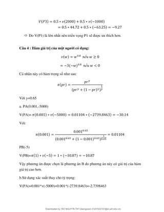  Do V(P1) là lớn nh t nên triển vọng P1 s ơ
Câu 4 : Hàm giá trị của một người có dạng:
ế
ế
Cá nhân này có hàm trọng số
Với y=0.65
a. PA(0.001,-5000)
V(PA)=
Với:
PB(-5)
V(PB)=
Vậ ơ c chọ ơ B ơ giá tr của hàm
giá tr ơ
b.Sử d ng xác su t thay cho tỷ trọng:
V(PA)=0.001*v(-5000)=0.001*(-2739.8463)=-2.7398463
Downloaded by ?ÀO NGUY?N TH? (daonguyen.31201022147@st.ueh.edu.vn)
lOMoARcPSD|10586586
 