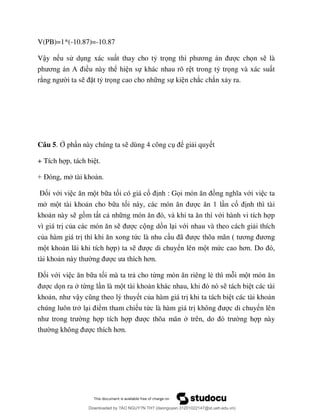 V(PB)=1*(-10.87)=-10.87
Vậy n u sử d ng xác su t thay cho tỷ trọ ơ c chọn s là
ơ A ều này thể hi n sự khác nhau rõ r t trong tỷ trọng và xác su t
r i ta s ặt tỷ trọng cao cho nh ng sự ki n chắc chắn x y ra.
Câu 5. Ở ph n này chúng ta s dùng 4 công c ể gi i quy t
+ Tích h p, tách bi t.
+ Đ tài kho n.
Đối với vi t b a tối có giá cố nh : Gọ ới vi c ta
m m t tài kho n cho b a tố n cố nh thì tài
kho n này s g m t t c nh ới hành vi tích h p
vì giá tr củ c c ng d n l i với nhau và theo cách gi i thích
của hàm giá tr ức là nhu c ã ã ơ ơ
m t kho n lãi khi tích h p) ta s c di chuyển lên m t mứ ơ
tài kho ơ
Đối với vi b a tối mà ta tr cho từn riêng lẻ thì m i m
c dọn ra từng l n là m t tài kho tách bi t các tài
kho n, ậ t của hàm giá tr khi ta tách bi t các tài kho n
chúng luôn tr l ểm tham chi u tức là hàm giá tr k c di chuyển lên
ng h p tích h c thõa mãn ng h p này
ơ
Downloaded by ?ÀO NGUY?N TH? (daonguyen.31201022147@st.ueh.edu.vn)
lOMoARcPSD|10586586
 