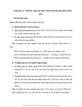 CHƯƠNG 4 – NHỮNG THÁCH THỨC ĐỐI VỚI THỊ TRƯỜNG HIỆU
QUẢ
Câu hỏi thảo luận
Câu 1: Phân bi t m t số khái ni m/thuật ng :
a. Quán tính giá và sự đảo ngược:
 Quán tính giá (momentum) t n t i khi tỷ su t sinh l ơ ơ
với tỷ su t sinh l i trong quá khứ.
 Sự ảo gược (reversal) t n t i khi tỷ su t sinh l ơ ới tỷ
su t sinh l i trong quá khứ.
M t số nghiên cứu thực nghi B 98 ã ỉ ra
r ng:
- Đối với kỳ h n ngắn (m t tháng), có sự ậy.
- Đối với kho ng th i gian trung h n (kho ng 3 – 12 tháng), có quán tính giá.
- Đối với kho ng th i gian dài h n (3 – ự o n ển hình.
b. Cổ phiếu giá trị và cổ phiếu tăng trưởng:
 Cổ phiếu giá trị (value stock) ổ phi u có giá tr th p
ơ ối so với các y u tố k ập, dòng tiền và giá tr sổ
sách.
 Cổ phiếu tă g trưởng (growth stock) là các cổ phi ơ ối cao so
với các y u tố k ập, dòng tiền và giá tr sổ sách, ít nh t m t
ph n là do th ng dự ơ ủa
chúng.
M t số nghiên cứu thự nghi B 977 F F 1998) cho
th y cổ phi u giá tr có tỷ su t sinh l t tr i so với cổ phi ng.
Downloaded by ?ÀO NGUY?N TH? (daonguyen.31201022147@st.ueh.edu.vn)
lOMoARcPSD|10586586
 