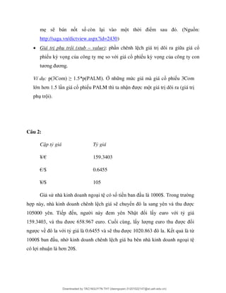 mẹ s bán nốt số còn l i vào m t th ể n:
http://saga.vn/dictview.aspx?id=2430)
 Giá trị phụ trội (stub – value): ph n chênh l ch giá tr dôi ra gi a giá cổ
phi u kỳ vọng của công ty mẹ so với giá cổ phi u kỳ vọng của công ty con
ơ ơ
Ví dụ: 3 ≥ * PAL Ở nh ng mức giá mà giá cổ phi u 3Com
lớ ơ n giá cổ phi u PALM thì ta nhậ c m t giá tr dôi ra (giá tr
ph tr i).
Câu 2:
Cặp tỷ giá Tỷ giá
¥/€ 159.3403
€/$ 0.6455
¥/$ 105
Gi sử nhà kinh doanh ngo i t có số tiề $ ng
h p này, nhà kinh doanh chênh l ch giá s chuyể c
105000 yên. Ti ậ ổi l y euro với tỷ giá
9 3 3 ơ 6 8 967 ối cùng, l ổi
c về ới tỷ giá là 0.6455 và s 2 863 t qu là từ
$ u, nh kinh doanh chênh l ch giá ba bên nhà kinh doanh ngo i t
có l i nhuậ ơ 2 $
Downloaded by ?ÀO NGUY?N TH? (daonguyen.31201022147@st.ueh.edu.vn)
lOMoARcPSD|10586586
 