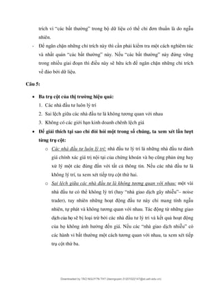 “ ” d li u có thể chỉ ơ n là do ng u
nhiên.
- Để ặn nh ng chỉ trích này thì c n ph i kiểm tra m t cách nghiêm túc
và nh “ ” “ ” ứng v ng
trong nhiề ều này s h ể ặn nh ng chỉ trích
về ới d li u.
Câu 5:
 Ba trụ cột của thị trường hiệu quả:
1.
2. Sai l ch gi ơ ới nhau
3. Không có các giới h n kinh doanh chênh l ch giá
 Để giải thích tại sao chỉ đòi hỏi một trong số chúng, ta xem xét lần lượt
từng trụ cột:
o Các hà ầu tư luô lý trí:
giá chính xác giá tr n i t i của chứng khoán và họ n ứng hay
xử lý m ắn với t t c thông tin. N
không lý trí, ta xem xét ti p tr c t thứ hai.
o Sai lệch giữa các nhà ầu tư là khô g tươ g qua với nhau: m t vài
ể “ ch gây nhiễ ”– noise
trader), tuy nhiên nh ng ho ỉ mang tính ng u
nhiên, tự ơ ớ ng từ nh ng giao
d ch của họ s b lo i trừ b t qu ho ng
của họ không n giá. N “ ch nhiễ ”
các hành vi b ng m ơ ới nhau, ta xem xét ti p
tr c t thứ ba.
Downloaded by ?ÀO NGUY?N TH? (daonguyen.31201022147@st.ueh.edu.vn)
lOMoARcPSD|10586586
 
