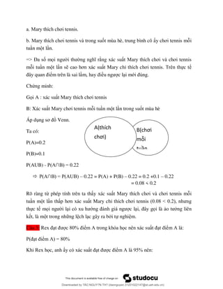 ơ
ơ ốt mùa hè, trung bình cô y ơ i
tu n m t l n.
=> Đ ố mọ ng xác su ơ ơ
m i tu n m t l n s ơ t Mary chỉ ơ ực t
ểm trên là sai l ề c l i mớ
Chứng minh:
Gọi A : xác su ơ
B: Xác su ơ i tu n m t l n trong suốt mùa hè
Áp d ơ Venn.
Ta có:
P(A)=0.2
P(B)=0.1
P(AUB) - P A∩B = 22
 P A∩B = P AUB – 0.22 = P(A) + P(B) – 0.22 = 0.2 +0.1 – 0.22
= 0.08 < 0.2
Rõ ràng từ phép tính trên ta th y xác su ơ ơ i
tu n m t l n th ơ t Mary chỉ ơ 8 < 2
thực t mọ i l ớ c l ọi là ng liên
k t, là m t trong nh ng l ch l c gây ra b i tự nghi m.
Câu 3: 8 % ể A ọ ể A
P ể A = 8 %
ọ ể A 9 %
B(chơi
mỗi
tuần
ộ
ầ
A(thích
chơi)
Downloaded by ?ÀO NGUY?N TH? (daonguyen.31201022147@st.ueh.edu.vn)
lOMoARcPSD|10586586
 