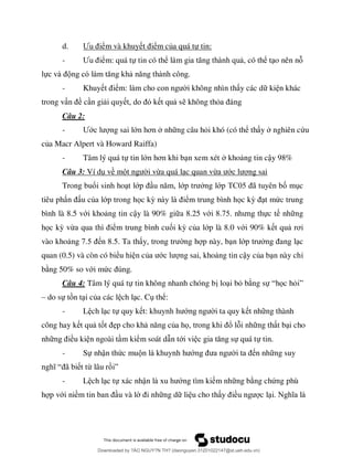 d. Ư ểm và khuy ểm của quá tự tin:
- Ư ểm: quá tự tin có thể , có thể t o nên n
lự
- Khuy ể i không nhìn th y các d ki n khác
trong v ề c n gi i quy t qu s không thỏ
Câu 2:
- Ướ ng sai lớ ơ nh ng câu hỏi khó (có thể th y nghiên cứu
của Macr Alpert và Howard Raiffa)
- Tâm lý quá tự tin lớ ơ n xem xét kho ng tin cậy 98%
Câu 3: Ví d về m i vừa quá l c quan vừ ớ ng sai
Trong buổi sinh ho t lớ ớ ng lớ ã ố m c
tiêu ph u của lớp trong học kỳ ểm trung bình học kỳ t mức trung
bình là 8.5 với kho ng tin cậy là 90% gi a 8.25 vớ 8 7 ực t nh ng
học kỳ vừ ểm trung bình cuối kỳ của lớp là 8.0 với 90% k t qu ơ
vào kho 7 n 8.5. Ta th ng h p này, b n lớ c
quan (0.5) và còn có biểu hi n củ ớ ng sai, kho ng tin cậy của b n này chỉ
b ng 50% so với mứ
Câu 4: Tâm lý quá tự tin không nhanh chóng b lo i bỏ b ng sự “ ọc hỏ ”
– do sự t n t i của các l ch l c. C thể:
- L ch l c tự quy k ớ i ta quy k t nh ng thành
công hay k t qu tố ẹp cho kh ủa họ ổ l i nh ng th t b i cho
nh ều ki n ngoài t m kiểm soát d n tới vi ự quá tự tin.
- Sự nhận thức mu ớ n nh ng suy
“ ã t từ lâu r ”
- L ch l c tự xác nhậ ớng tìm ki m nh ng b ng chứng phù
h p với niề u và l ng d li u cho th ề c l
Downloaded by ?ÀO NGUY?N TH? (daonguyen.31201022147@st.ueh.edu.vn)
lOMoARcPSD|10586586
 
