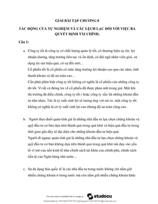 GIẢI BÀI TẬP CHƯƠNG 8
TÁC ĐỘNG CỦA TỰ NGHIỆM VÀ CÁC LỆCH LẠC ĐỐI VỚI VIỆC RA
QUYẾT ĐỊNH TÀI CHÍNH.
Câu 1:
a. Công ty tốt là công ty có ch ng qu n lý tố ơ u uy tín, l i
nhuậ ơ ng liên t c và ổ ỏi, sử
d ng tài s n hi u qu , có sự ổi mớ …
Cổ phi u tốt là cổ phi u có mứ ng l i nhuậ
thanh kho …
C n ph i phân bi t công ty tố ổ phi u của nh ng công ty
ốt. Vì t t c thông tin về cổ phi ã c ph n ánh trong giá. M t khi
th ã ều chỉnh, công ty tốt ( hoặc công ty x u )là nh ng kho u
ức là tỷ su t sinh l i s ơ ứng với rủi ro, m t công ty tốt
ỷ su t sinh l
b. ổi quán tính giá là nh ựa chọn chứng khoán và
quỹ ơ n dựa trên thành qu trong quá khứ và hi u qu
th i gian g i di n cho nh ng kho u qu .
c quán tính giá là nh ựa chọn chứng khoán và
quỹ ơ n không dựa trên thành qu trong quá khứ mà dựa vào y u
tố ủa nền kinh t ủa chính phủ, chính sách
tiền t củ ớ …
c. Sự ng hóa quốc t ớc không chỉ nắm gi
nhiều chứng khoán ớc mà còn nắm gi nhiều chứng khoán khác
Downloaded by ?ÀO NGUY?N TH? (daonguyen.31201022147@st.ueh.edu.vn)
lOMoARcPSD|10586586
 