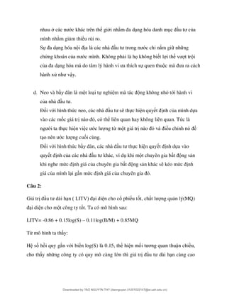 nhau ớc khác trên th giới nh ng hóa danh m ủa
mình nh m gi m thiểu rủi ro.
Sự ng hóa n ớc chỉ nắm gi nh ng
chứng khoán củ ớc mình. Không ph i là họ không bi t l i th t tr i
củ ự quen thu
hành xử ậy.
d. Neo và b t lo i tự nghi ng không nhỏ tới hành vi
củ
Đối với hình thứ thực hi n quy nh của mình dựa
vào các mốc giá tr ể liên quan hay không liên quan. Tức là
i ta thực hi n vi ớ ng từ m t giá tr ều chỉ ể
t ớ ng cuối cùng.
Đối với hình thức b ực hi n quy nh dựa vào
quy t nh củ khi m t chuyên gia b ng s n
khi nghe mứ nh giá của chuyên gia b ng s n khác s kéo mứ nh
giá của mình l i g n mứ nh giá củ
Câu 2:
Giá tr LI i di n cho cổ phi u tốt, ch ng qu n lý(MQ)
i di n cho m t công ty tốt. Ta có mô hình sau:
LITV= -0.86 + 0.15log(S) – 0.11log(B/M) + 0.85MQ
Từ mô hình ta th y:
H số h i quy gắn với bi n log(S) là 0.15, thể hi n mố ơ ận chiều,
cho th y nh ng công ty có quy mô càng lớn thì giá tr n càng cao
Downloaded by ?ÀO NGUY?N TH? (daonguyen.31201022147@st.ueh.edu.vn)
lOMoARcPSD|10586586
 