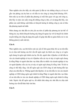 Theo nghiên cứu cho th y các nhà qu ng công ty có tr s
g ò ủa họ ơ ớ ng 10%.
ơ a sự ổ ph ơ ối liên quan với quy mô công ty,
ò ẩy và mức s n xu ng công ty nhỏ, có sử d ò ẩy, s n
phẩm s n xu t không xu t khẩ ớng là nh ng công ty mà s h u
ơ nh m nh t.
ủ y ổ ph ơ i th về
ớ c l i với lý thuy t tài chính
truyền thống cho r ng hóa quốc t u m thiểu ruỉ ro mà
không gi m tỷ su t sinh l i.
Câu 4:
Theo nghiên cứu, sau khi kiểm soát các y u tố liên quan khác thì sự u
u ng của b i v ề ngôn ng , họ thích các công ty có ngôn
ng chung là ngôn ng chính của họ. Do i dân Quebec có thể
vào các doanh nghi p có tr s Quebec n u các tr s này có ngôn ng chung
là ti P i dân khu vự ều vào doanh nghi p có tr
s ngoài Quebec n u các tr s này có ngôn ng chung là ti ng Anh. Từ
ể th y r ng, v ề ngôn ng củ EO n lựa
chọn củ i dân Quebec s
nghi p có CEO dùng ngôn ng chính là ti P i dân khu vực khác
s các doanh nghi p có CEO dùng ngôn ng chính là ti ng
Anh. Ngoài v ề ngôn ng ra, r t nhiều kh u nh
ng của v ề khác bi
Câu 5:
Downloaded by ?ÀO NGUY?N TH? (daonguyen.31201022147@st.ueh.edu.vn)
lOMoARcPSD|10586586
 