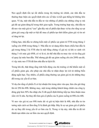 Neo quy nh t n t i r t nhiều trong th
ng thực hi n các quy nh trên các số li u và k t qu thống kê không liên
quan. Ví d , m ng cổ phi u của nh ng công ty mà
ã t gi ể trong th i gian ngắ ng h
ã t giá tr “ ” n ổ phi c và họ cho r ng sự s t
gi m giá cung c p m ơ ể mua cổ phi u t o th ểm gi m giá và tin nó
s l i.
Chẳng h ứng ki n m t cổ phi u s t gi m từ 575$ trong tháng 2
xuố ò $ 3 ử d ểm tham chi u là
2 7 $ t b ng chứng về giá tr và khi so sánh với
tháng 3 với mức giá 450$, có vẻ là rẻ, do th ng giá
s quay l i mứ u. Th ã t gi m xuống chỉ ò 289$
vì vậy mứ 7 $ ã ch lối.
ậ ng tính bi ng của th ng có thể khi n m t số
cổ phi u gi ậ c l i ích từ nh ng bi n
ng ngắn h n. Tuy nhiên, cổ phi ng s t gi m giá tr do nh ng thay
ổi trong các y u tố ơ n.
Ví d cho r ng cổ phi u X có l i nhuận lớ ừ
lên từ 25$ lên 89$. Không may, m t trong nh ng khách hàng chính của công ty
ơ % ập c X ã nh không ti p t c thỏa thuận mua
sắm với X n a. Sự ổi làm giá cổ phi u của X gi m xuống từ 89$ còn 40$.
Vì neo vào giá tr 89$ ớ hi n th $
ng m t cách sai l m r ng X b Đ y là sự s t gi m giá cổ phi u
do sự ổi trong y u tố ơ n của X. Trong ví d ã
thành n n nhân của sai l m của neo quy nh.
Downloaded by ?ÀO NGUY?N TH? (daonguyen.31201022147@st.ueh.edu.vn)
lOMoARcPSD|10586586
 