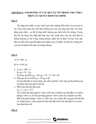 CHƯƠNG 9: ẢNH HƯỞNG CỦA SỰ QUÁ TỰ TIN TRONG VIỆC THỰC
HIỆN CÁC QUYẾT ĐỊNH TÀI CHÍNH
Câu 1:
Đ ng hóa th p và giao d ch quá mức nh ng biểu hi n của sự quá tự
tin. Giao d ch quá mức thể hi n thông qua vi ức các ho t
ng giao d ch , c thể ố ng giao d ch trên th ng. Trong
ng hóa th p thể hi n qua vi c danh m c củ
ng có r t ít lo i chứng khoán, ph n lớ ới 10 lo i. Các nhà
u th ể phân tích nhiều lo i cổ phi ọ s dừng l i
sau khi chỉ phân tích m t vài chứng khoán.
Câu 2:
A: P = 100 - q
B: P = 150 -2q
a. A: qA = 100 – p
B: qB = 75 - ½ p
T i mức giá $50, qA = 50, qB = 75 - ½ * 50 = 50
b. N u giá chỉ còn $30, qA = 70, qB = 60
C c nắm gi b i vì lúc này giá th ng của
cổ phi u nhỏ ơ n i t i.
c. Mứ ổi c u theo giá:
q’
A = -1, q’
B = -1/2
Tứ ơ thì c u cổ phi u củ A m
ơ ; ò ơ thì c u cổ phi u của nhà
B ½ ơ ậy, với sự ổi củ u
A n ứng 1 cách m nh m ơ B A ự tin
ơ B
Câu 3:
Downloaded by ?ÀO NGUY?N TH? (daonguyen.31201022147@st.ueh.edu.vn)
lOMoARcPSD|10586586
 