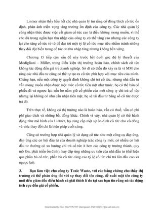 Lintner nhận th y h u h t các nhà qu n lý tin r ng cổ ổ tức ổn
nh, ph n ánh triển vọ ng ổ nh của công ty. Các nhà qu n lý
ận thứ c vi c cắt gi m cổ tứ ều không mong muốn, vì th
cho dù trong ngắn h n thu nhập của công ty có thể
l ổ tức từ từ ể t tới m t tỷ l cổ tức m c tiêu nh m tránh nh ng
ổ t bi n trong cổ tức do thu nhậ ền v ng.
ơ p cận v ề ớc h ớ lý thuy t của
Modigliani – ều ki n th ng hoàn h o, chính sách cổ tức
n giá tr doanh nghi p. S ề y ra là vì MM cho
r ể tự t o ra cổ tức phù h p với m c tiêu của mình.
Chẳng h n, n u m t công ty quy cổ tứ
v n mong muốn nhậ c m t mức cổ tức tiền mặ ớc, họ có thể bán cổ
phi c l i, n u họ nắm gi cổ phi u của m t công ty chi tr cổ tức
i không có nhu c u nhận tiền mặt, họ s ng số cổ tứ c
tr
Trên thực t , không có th ng nào là hoàn h o, v n có thu , v n có phi
phí giao d ch và nh ng b ng khác. Chính vì vậy, nhà qu n lý có thể hành
ủa Lintner, họ cung c p m t sự ổ nh cổ tức cho cổ
và vi ổi chỉ là bi n pháp cuối cùng.
ng h p nhà qu n lý sử d ng cổ tứ t công c ứng,
ứ ơ ủa doanh nghi p (các công ty mới, có nhiề ơ i
ớng chi tr cổ tứ ơ ng thành, quy
mô lớn, phát triển ổ ứng nh ủ ể hi n
qua ph n bù cổ tức, ph n bù cổ tức càng cao tỷ l cổ tức chi tr l u cao và
c l i).
3. Bạn làm việc cho công ty Toxic Waste, với các bằng chứng cho thấy thị
trường có thể phản ứng tốt với sự thay đổi tên công, đề xuất một tên công ty
mới đến giám đốc điều hành và giải thích lí do tại sao bạn tin rằng nó tác động
tích cực đến giá cổ phiếu.
Downloaded by ?ÀO NGUY?N TH? (daonguyen.31201022147@st.ueh.edu.vn)
lOMoARcPSD|10586586
 