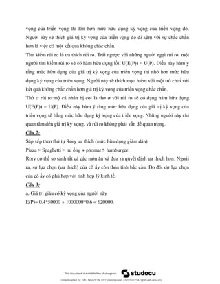 vọ ủ ển vọng thì lớ ơ ức h u d ng kỳ vọng của triển vọ
i này s thích giá tr kỳ vọng của triển vọ è ới sự chắc chắn
ơ c có m t k t qu không chắc chắn.
Tìm ki m rủ ủ c với nh i ng i rủi ro, m
m rủi ro s có hàm h u d U E P < U P Đ ều này hàm ý
r ng mức h u d ng của giá tr kỳ vọ ủ ể ọ ỏ ơ ức h u
d ng kỳ vọng của triển vọ i này s thích m o hiểm với m ò ơ ới
k t qu không chắc chắ ơ kỳ vọng của triển vọng chắc chắn.
Th ơ ủi ro:m cá nhân b coi là th ơ ới rủi ro s có d
U E P = U P Đ ều này hàm ý r ng mức h u d ng của giá tr kỳ vọng của
triển vọng s b ng mức h u d ng kỳ vọng của triển vọng. Nh i này chỉ
n giá tr kỳ vọ ủi ro không ph i v ề quan trọng.
Câu 2:
ắ ứ ự ứ )
P > > ố + phomat > hamburger.
ể ơ
ự ự ọ ủ ò ỏ ắ ự ự ọ
ủ ớ .
Câu 3:
a. Giá tr giàu có kỳ vọng củ i này
E(P)= 0.4*50000 + 1000000*0.6 = 620000.
Downloaded by ?ÀO NGUY?N TH? (daonguyen.31201022147@st.ueh.edu.vn)
lOMoARcPSD|10586586
 