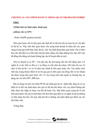 CHƯƠNG 16: TÀI CHÍNH HÀNH VI TRONG QUẢN TRỊ DOANH NGHIỆP
Câu1:
1)Phân biệt các khái niệm, thuật ngữ:
a)Hoàn vốn và NPV:
- ố PP-payback period):
ố ể ể ố ố
ã ỏ ố ứ
ọ ự ự ố
ể ể ố ơ
ể ề ứ ặ ớ
PP = ự /L ề
ỷ
ủ ỷ ố
ể ỏ ủ ò ề ậ
ố ậ ử
ỉ P I ơ
ử ỉ PP ể ự ậ
ể ể ể ố ể
ậ ã ố ể ọ
ố ớ ơ ự
ố ự ỉ
* ứ
Downloaded by ?ÀO NGUY?N TH? (daonguyen.31201022147@st.ueh.edu.vn)
lOMoARcPSD|10586586
 