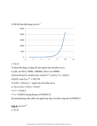 Đ th hàm h u d ng u(w)=ew
c. Ta có:
ủ .
ể P Đơ 100000.
U(P)=0.40*u(0.5) +0.60*u(10) =0.40*(e0.5
) +0.6*(e10
) = 13216.5
U(E(P)) =u(6.2)= e6.2
= 492.749
U P > U E w => i này tìm ki m rủi ro
d. Ta có U(w) = U(P) = 13216.5
 ew
= 13216.5
 w =9 8922 ơ ơ ới 948922 $)
Sự ơ ơ ắc chắn củ i này ứng với triển vọng trên là 948922 $
Câu 4: u(w)=w0.5
a. Ta có
0
5000
10000
15000
20000
25000
0 2 4 6 8 10 12
Downloaded by ?ÀO NGUY?N TH? (daonguyen.31201022147@st.ueh.edu.vn)
lOMoARcPSD|10586586
 