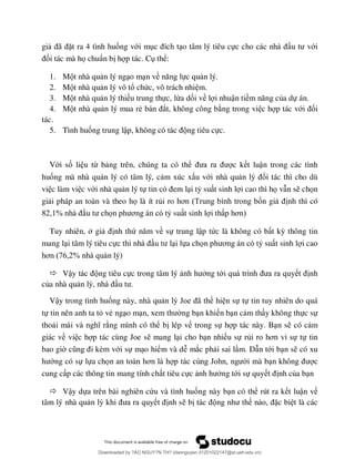 gi ã ặt ra 4 tình huống với m o tâm lý tiêu cự ới
ối tác mà họ chuẩn b h p tác. C thể:
1. M t nhà qu n lý ng o m n về ực qu n lý.
2. M t nhà qu n lý vô tổ chức, vô trách nhi m.
3. M t nhà qu n lý thi u trung thực, lừa dối về l i nhuận tiề ủa dự án.
4. M t nhà qu n lý mua rẻ ắt, không công b ng trong vi c h p tác vớ ối
tác.
5. Tình huống trung lậ ng tiêu cực.
Với số li u từ b ng trên, chúng ta có thể c k t luận trong các tình
huống mà nhà qu n lý có tâm lý, c m xúc x u với nhà qu ối tác thì cho dù
vi c làm vi c với nhà qu n lý tự i tỷ su t sinh l i cao thì họ v n s chọn
gi i pháp an toàn và theo họ là ít rủi ro ơ ốn gi nh thì có
82 % ọ ơ ỷ su t sinh l i th ơ
Tuy nhiên, gi nh thứ ề sự trung lập tức là không có b t kỳ thông tin
mang l i tâm lý tiêu cự i lựa chọ ơ ỷ su t sinh l i cao
ơ 76 2% n lý)
 Vậ ng tiêu cực trong tâm lý ng tớ nh
của nhà qu
Vậy trong tình huống này, nhà qu J ã ể hi n sự tự tin tuy nhiên do quá
tự tin nên anh ta tỏ vẻ ng o m ng b n khi n b n c m th y không thực sự
tho ng mình có thể b lép v trong sự h p tác này. B n s có c m
giác về vi c h p tác cùng Joe s mang l i cho b n nhiều sự rủ ơ ự tự tin
bao gi è ới sự m o hiểm và dễ mắc ph i sai l m. D n tới b n s có xu
ớng có sự lựa chọ ơ J i mà b c
cung c p các thông tin mang tính ch t tiêu cực ng tới sự quy nh của b n
 Vậy dựa trên bài nghiên cứu và tình huống này b n có thể rút ra k t luận về
tâm lý nhà qu nh s b ặc bi t là các
Downloaded by ?ÀO NGUY?N TH? (daonguyen.31201022147@st.ueh.edu.vn)
lOMoARcPSD|10586586
 