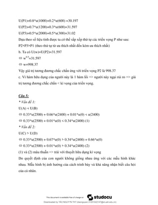 U(P1)=0.8*u(1000)+0.2*u(600) =30.197
U(P2)=0.7*u(1200)+0.3*u(600)=31.597
U(P3)=0.5*u(2000)+0.5*u(300)=31.02
Dựa theo số li c ta có thể sắp x p thứ tự các triển vọ P
P2>P3>P1 (theo thứ tự từ t)
b. Ta có U(w)=U(P2)=31.597
 w0.5
=31.597
 w=998.37
Vậy giá tr ơ ơ ắc chắn ứng với triển vọng P2 là 998.37
c. ủ => ủ =>
ơ ơ ắ ắ < ọ ủ ể ọ .
Câu 5:
ấ 1:
U(A) < U(B)
 0.33*u(2500) + 0.66*u(2400) + 0.01*u(0) < u(2400)
 0.33*u(2500) + 0.01*u(0) < 0.34*u(2400) (1)
ấ 2:
U(C) > U(D)
 0.33*u(2500) + 0.67*u(0) > 0.34*u(2400) + 0.66*u(0)
 0.33*u(2500) + 0.01*u(0) > 0.34*u(2400) (2)
2 => ớ ọ
ủ ố ứ ớ
ủ ậ ỏ
ủ .
Downloaded by ?ÀO NGUY?N TH? (daonguyen.31201022147@st.ueh.edu.vn)
lOMoARcPSD|10586586
 