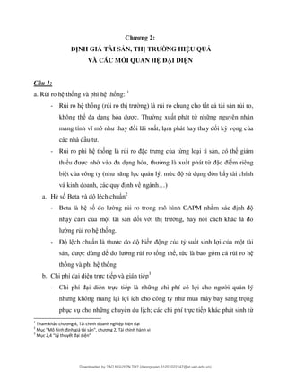 Chương 2:
ĐỊNH GIÁ TÀI SẢN, THỊ TRƯỜNG HIỆU QUẢ
VÀ CÁC MỐI QUAN HỆ ĐẠI DIỆN
Câu 1:
a. Rủi ro h thống và phi h thống: 1
- Rủi ro h thống (rủi ro th ủ ủ ,
không thể ng xu t phát từ nh ng nguyên nhân
ổi lãi su t, l ổi kỳ vọng của
- Rủi ro phi h thống là rủ ặ ủa từ , có thể gi m
thiể c nh ng là xu t phát từ ặ ể
ủ ực qu n lý, mứ sử d ò ẩy tài chính
nh về …
a. H số B l ch chuẩn2
- Beta là h số ng rủi ro trong mô hình CAPM nh
nh y c m của m t tài s ối với th
ng rủi ro h thống.
- Đ l ch chuẩ ớ bi ng của tỷ su t sinh l i của m t tài
s ể ng rủi ro tổng thể, tức là bao g m c rủi ro h
thống và phi h thống
b. i di n trực ti p và gián ti p3
- i di n trực ti p là nh ng chi phí có l i qu n lý
i l ọng
ph c v cho nh ng chuy n du l ch; các chi phí trực ti p khác phát sinh từ
1
Tham khảo chương 4, Tài chính doanh nghiệp hiện đại
2
Mục “Mô hình định giá tài sản”, chương 2, Tài chính hành vi
3
Mục 2,4 “Lý thuyết đại diện”
Downloaded by ?ÀO NGUY?N TH? (daonguyen.31201022147@st.ueh.edu.vn)
lOMoARcPSD|10586586
 