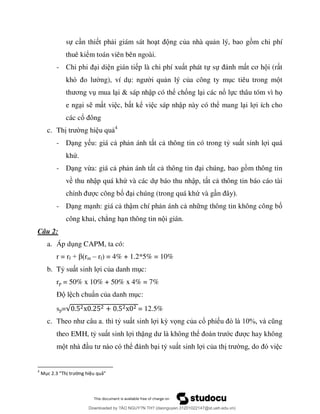 sự c n thi t ph i giám sát ho ng của nhà qu n lý, bao g m chi phí
thuê kiểm toán viên bên ngoài.
- i di n gián ti p là chi phí xu t phát tự sự ơ i (r t
ng), ví d i qu n lý của công ty m c tiêu trong m t
ơ mua l i & sáp nhập có thể chống l i các nổ lực thâu tóm vì họ
e ng i s m t vi c, b t kể vi c sáp nhập này có thể mang l i l i ích cho
các cổ
c. Th ng hi u qu 4
- D ng y u: giá c ph n ánh t t c thông tin có trong tỷ su t sinh l i quá
khứ.
- D ng vừa: giá c ph n ánh t t c i chúng, bao g m thông tin
về thu nhập quá khứ và các dự báo thu nhập, t t c thông tin báo cáo tài
c công bố i chúng (trong quá khứ và g
- D ng m nh: giá c thậm chí ph n ánh c nh ng thông tin không công bố
công khai, chẳng h n thông tin n i gián.
Câu 2:
a. Áp d ng CAPM, ta có:
r = rf + β m – rf) = 4% + 1.2*5% = 10%
b. Tỷ su t sinh l i của danh m c:
rp = 50% x 10% + 50% x 4% = 7%
Đ l ch chuẩn của danh m c:
sp= = 12.5%
c. ỷ su t sinh l i kỳ vọng của cổ phi %
theo EMH, tỷ su t sinh l i thặ ể ớ c hay không
m ể i tỷ su t sinh l i của th c
4
Mục 2.3 “Thị trường hiệu quả”
Downloaded by ?ÀO NGUY?N TH? (daonguyen.31201022147@st.ueh.edu.vn)
lOMoARcPSD|10586586
 