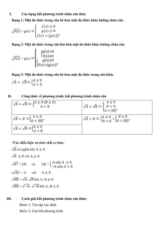 I. Các dạng bất phương trình chứa căn thức
Dạng 1: Một đa thức trong căn bé hơn một đa thức khác không chứa căn
√f(x) < g(x) {
𝑓( 𝑥) ≥ 0
𝑔(𝑥) ≥ 0
𝑓( 𝑥) < [𝑔( 𝑥)]2
Dạng 2: Một đa thức trong căn lớn hơn một đa thức khác không chứa căn
√f(x) > g(x) [
{
g(x)<0
f(x)≥0
{
g(x)≥0
f(x)>[g(x)]2
Dạng 3: Một đa thức trong căn bé hơn một đa thức trong căn khác
√𝐴 < √ 𝐵 {
𝐴 ≥ 0
𝐴 < 0
II. Công thức về phương trình, bất phương trình chứa căn
√A = √B  {
A ≥ 0 (B ≥ 0)
A = B √A < √B  {
𝐴 ≥ 0
𝐵 > 0
𝐴 < [B]2
√A = 𝐵 {
A ≥ 0
A = [B]2 √A > B  {
A ≥ 0
B < 0
v {
B ≥ 0
A > [B]2
√A < √B {
A ≥ 0
A < B
*Các điều kiện và tính chất cơ bản:
√A có nghĩa khi A ≥ 0
√A ≥ 0 với A ≥ 0
√𝐴2 = | 𝐴| và | 𝐴| = { A nếu A ≥ 0
−A nếu 𝐴 < 0
(√A)2
= A với A ≥ 0
√AB = √A . √B khi A, B ≥ 0
√AB = √−A . √−B khi A, B ≤ 0
III. Cách giải bất phương trình chứa căn thức:
Bước 1: Tìm tập xác định
Bước 2: Giải bất phương trình
 