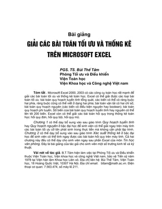 Bµi gi¶ng

 Gi¶i c¸c bµi to¸n tèi −u vµ thèng kª
                 trªn Microsoft Excel

                           PGS. TS. Bïi ThÕ T©m
                           Phßng Tèi −u vµ §iÒu khiÓn
                           ViÖn To¸n häc
                           ViÖn Khoa häc vµ C«ng nghÖ ViÖt nam

      Tãm t¾t . Microsoft Excel 2000, 2003 cã c¸c c«ng cô to¸n häc rÊt m¹nh ®Ó
gi¶i c¸c bµi to¸n tèi −u vµ thèng kª to¸n häc. Excel cã thÓ gi¶i ®−îc c¸c lo¹i bµi
to¸n tèi −u: bµi to¸n quy ho¹ch tuyÕn tÝnh tæng qu¸t, c¸c biÕn cã thÓ cã rµng buéc
hai phÝa, rµng buéc còng cã thÓ viÕt ë d¹ng hai phÝa; bµi to¸n vËn t¶i cã hai chØ sè;
bµi to¸n quy ho¹ch nguyªn (c¸c biÕn cã ®iÒu kiÖn nguyªn hay boolean); bµi to¸n
quy ho¹ch phi tuyÕn. Sè biÕn cóa bµi to¸n quy ho¹ch tuyÕn tÝnh hay nguyªn cã thÓ
lªn tíi 200 biÕn. Excel cßn cã thÓ gi¶i c¸c bµi to¸n håi quy trong thèng kª to¸n
häc: håi quy ®¬n, håi quy béi, håi quy mò.
     Ch−¬ng 1 cã thÓ d¹y bæ sung vµo sau gi¸o tr×nh Quy ho¹ch tuyÕn tÝnh
hay Quy ho¹ch nguyªn ë bËc ®¹i häc ®Ó sinh viªn cã thÓ gi¶i ngay trªn m¸y tÝnh
c¸c bµi to¸n tèi −u cì lín ph¸t sinh trong thùc tiÔn mµ kh«ng cÇn ph¶i lËp tr×nh.
Ch−¬ng 2 cã thÓ d¹y bæ sung vµo sau gi¸o tr×nh X¸c suÊt thèng kª ë bËc ®¹i
häc ®Ó sinh viªn cã thÓ tÝnh ngay ®−îc c¸c bµi to¸n håi quy trªn m¸y tÝnh. C¶ hai
ch−¬ng nµy ®Òu cã thÓ d¹y cho sinh viªn ngay sau phÇn Excel cña m«n Tin häc
v¨n phßng. §©y lµ bµi gi¶ng cña t¸c gi¶ cho sinh viªn mét sè tr−êng kinh tÕ vµ kü
thuËt.
      Vµi nÐt vÒ t¸c gi¶. B.T.T©m hiÖn lµm viÖc t¹i Phßng Tèi −u vµ §iÒu khiÓn
thuéc ViÖn To¸n häc, ViÖn khoa häc vµ c«ng nghÖ ViÖt nam, b¶o vÖ TiÕn sü n¨m
1978 t¹i ViÖn hµn l©m Khoa häc Liªn x«. §Þa chØ liªn hÖ: Bïi ThÕ T©m, ViÖn To¸n
häc, 18 Hoµng Quèc ViÖt, 10307 Hµ Néi. §Þa chØ email: bttam@math.ac.vn. §iÖn
tho¹i c¬ quan: 7.563.474, sè m¸y lÎ 211.
 
