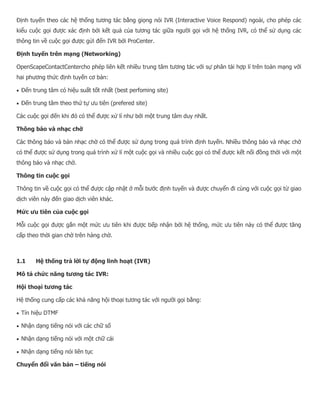 Định tuyến theo các hệ thống tương tác bằng giọng nói IVR (Interactive Voice Respond) ngoài, cho phép các kiểu cuộc gọi được xác định bởi kết quả của tương tác giữa người gọi với hệ thống IVR, có thể sử dụng các thông tin về cuộc gọi được gửi đến IVR bởi ProCenter. Định tuyến trên mạng (Networking) OpenScapeContactCentercho phép liên kết nhiều trung tâm tương tác với sự phân tải hợp lí trên toàn mạng với hai phương thức định tuyến cơ bản:  Đến trung tâm có hiệu suất tốt nhất (best perfoming site)  Đến trung tâm theo thứ tự ưu tiên (prefered site) Các cuộc gọi đến khi đó có thể được xử lí như bởi một trung tâm duy nhất. Thông báo và nhạc chờ Các thông báo và bản nhạc chờ có thể được sử dụng trong quá trình định tuyến. Nhiều thông báo và nhạc chờ có thể được sử dụng trong quá trình xử lí một cuộc gọi và nhiều cuộc gọi có thể được kết nối đồng thời với một thông báo và nhạc chờ. Thông tin cuộc gọi Thông tin về cuộc gọi có thể được cập nhật ở mỗi bước định tuyến và được chuyển đi cùng với cuộc gọi từ giao dịch viên này đến giao dịch viên khác. Mức ưu tiên của cuộc gọi Mỗi cuộc gọi được gắn một mức ưu tiên khi được tiếp nhận bởi hệ thống, mức ưu tiên này có thể được tăng cấp theo thời gian chờ trên hàng chờ. 1.1 Hệ thống trả lời tự động linh hoạt (IVR) Mô tả chức năng tương tác IVR: Hội thoại tương tác Hệ thống cung cấp các khả năng hội thoại tương tác với người gọi bằng:  Tín hiệu DTMF  Nhận dạng tiếng nói với các chữ số  Nhận dạng tiếng nói với một chữ cái  Nhận dạng tiếng nói liên tục Chuyển đổi văn bản – tiếng nói  