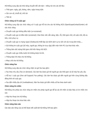 Hệ thống cung cấp các khả năng chuyển đổi văn bản – tiếng nói cho các dữ liệu:  Thời gian: ngày, giờ, tháng, năm, ngày trong tuần  Các con số, chuỗi số, chữ cái  Tiền tệ Chức năng xử lí cuộc gọi Hệ thống cung cấp các chức năng xử lí cuộc gọi hỗ trợ cho các hệ thống ACD (OpenScapeContactCenter) với các chức năng:  Chuyển cuộc gọi không điều kiện (un-screened)  Chuyển cuộc gọi có điều kiện (screened): khai thác viên sẵn sàng, bận, rỗi, thời gian chờ, số cuộc chờ, độ ưu tiên, mức phục vụ  Chuyển cuộc gọi ra mạng ngoai (Outbound) thiết lập các kênh dịch vụ tư vấn với các trung tâm khác,...  Gửi thông tin cuộc gọi (số máy, người gọi, thông tin truy cập) đến màn hình PC của khai thác viên.  Thông báo ước lượng thời gian chờ trên hàng chờ ACD.  Chuyển cuộc gọi nhiều bước khi không được trả lời.  Thông báo/ lời chào cho hệ thống  Nhạc chờ cho hệ thống Chức năng fax Hệ thống cung cấp các chức năng nhận và gửi fax bao gồm:  Fax theo nhu cầu (Fax on demand). Các bản fax được gửi tới người gọi vào thời gian và số máy fax yêu cầu  Hỗ trợ 1 cuộc gọi (One call Support/ Fax polling). Các bản fax được gửi đến người gọi trên cùng đường dây đồng thời với cuộc gọi.  Fax đến nhiều địa chỉ (multiaddress). Bản fax được gửi đến nhiều số fax theo danh sách Chức năng tin nhắn Hệ thống cho phép các chức năng tin nhắn cho phép người gọi để lại các lời nhắn và báo hiệu có tin nhắn cho các:  Hộp thư thoại cho hệ thống  Hộp thư thoại cho khai thác viên Chức năng báo cáo Các báo cáo riêng của có thể được kết xuất bởi hệ thống IVR bao gồm:  