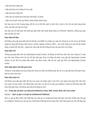  Báo cáo theo người gọi  Báo cáo theo mục thông tin truy cập  Báo cáo theo cổng IVR  Báo cáo lưu lượng theo thời gian (tối thiểu 15 phút)  Báo cáo chuyển cuộc gọi thành công/ không thành công Các báo cáo có thể ở dạng bảng, đồ thị và có thể kết xuất ra màn hình, máy in, file với các định dạng khác nhau, gửi đến các địa chỉ email. Các báo cáo có thể được kết xuất qua giao diện web hoặc bằng công cụ ProCenter Reporter, thông qua giao diện dữ liệu của IVR. Giao diện dữ liệu Hệ thống cũng cấp giao diện kết nối dữ liệu mở ODBC cho phép truy cập các thông tin từ các hệ cơ sở dữ liệu ngoài sử dụng MS Access, SQL Server, Oracle, Sybase, Infomix, DB/2... cho chức năng truy vấn dữ liệu khách hàng, chuyển đổi văn bản – giọng nói, cập nhật dữ liệu thống kê hay các quá trình xử lí khác. Giao diện CTI Thông qua giao diện IVR của OpenScape Contact Center, hệ thống có thể thực hiện các chức năng xử lí cuộc gọi một cách thông minh với các dữ liệu thời gian thực và thống kế được cung cấp bởi OpenScape Contact Center và các API cho phép điều khiển việc định tuyến, kết nối các cuộc gọi ACD của OpenScape Contact Center. Giao diện giám sát thời gian thực Thông tin hoạt động của từng cổng IVR cũng như toàn hệ thống được ghi lại và cung cấp theo thời gian thực, hiển thị trên màn hình. Giao diện quản trị Hệ thống cung cấp giao diện đồ họa trực quan cho phép quản lí cấu hình, xây dựng ứng dụng IVR một cách trực quan và trực tuyến. Các thông báo, kịch bản, lưu đồ xử lý cuộc gọi (callflow/ script) có thể được thay đổi theo thời gian thực mà không cần phải khởi động lại IVR. 1.2 Cung cấp các dịch vụ Inbound/Outbound, thoại, SMS, email, Web, IM, Fax/Letter 1.2.1.1 Dịch vụ gọi ra và gọi lại (Outbound/Callback) Dịch vụ gọi lại điều khiển việc thiết lập các cuộc gọi ra (outbound) theo thời gian dựa trên những yêu cầu gọi lại (callback). Những yêu cầu gọi lại có thể được thiết lập bởi các giao dịch viên hoặc giám sát viên để đáp ứng  