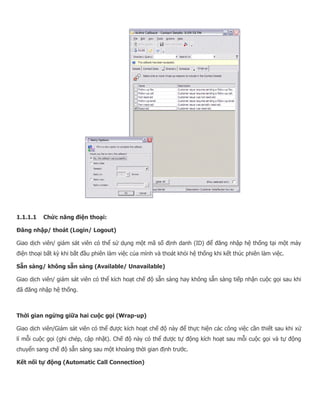 1.1.1.1 Chức năng điện thoại: Đăng nhập/ thoát (Login/ Logout) Giao dịch viên/ giám sát viên có thể sử dụng một mã số định danh (ID) để đăng nhập hệ thống tại một máy điện thoại bất kỳ khi bắt đầu phiên làm việc của mình và thoát khỏi hệ thống khi kết thúc phiên làm việc. Sẵn sàng/ không sẵn sàng (Available/ Unavailable) Giao dịch viên/ giám sát viên có thể kích hoạt chế độ sẵn sàng hay không sẵn sàng tiếp nhận cuộc gọi sau khi đã đăng nhập hệ thống. Thời gian ngừng giữa hai cuộc gọi (Wrap-up) Giao dịch viên/Giám sát viên có thể được kích hoạt chế độ này để thực hiện các công việc cần thiết sau khi xử lí mỗi cuộc gọi (ghi chép, cập nhật). Chế độ này có thể được tự động kích hoạt sau mỗi cuộc gọi và tự động chuyển sang chế độ sẵn sàng sau một khoảng thời gian định trước. Kết nối tự động (Automatic Call Connection)  