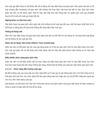 Các cuộc gọi điện thoại có thể được kết nối tự động với máy điện thoại của giao dịch viên/ giám sát viên có tổ hợp choàng đầu (headset) mà giao dịch viên không cần thực hiện một thao tác bất kỳ nào. Giao dịch viên/ giám sát viên có thể được nghe một tín hiệu đặc biệt hay một thông báo về nguồn gốc cuộc gọi (Audible Source ID) trước khi cuộc gọi được kết nối. Ngừng phục vụ (Service out) Máy điện thoại của giao dịch viên/ giám sát viên không trả lời cuộc gọi đến sau một thời gian nhất định sẽ có thể được tự động đưa về trạng thái không sẵn sàng tiếp nhận cuộc gọi. Thông số hàng chờ Màn hình máy điện thoại của giao dịch viên/ giám sát viên có thể hiển thị các thông tin về trạng thái hoạt động của hệ thống và các cuộc gọi chờ. Giám sát im lặng/ báo trước (Silent/ Tone monitoring) Giám sát viên có thể giám sát các cuộc gọi đang được xử lí bởi các giao dịch viên từ máy điện thoại của mình. Các cuộc gọi giám sát có thể được báo trước bằng một tín hiệu đặc biệt (tone) hoặc không có tín hiệu báo trước (silent) Điều khiển chức năng giao dịch viên Giám sát viên có thể điều khiển một số chức năng của điện thoại giao dịch viên từ máy điện thoại của mình như kích hoạt trạng thái sẵn sàng/ không sẵn sàng, thoát khỏi hệ thống của một hay một nhóm giao dịch viên. 1.1.1.2 Chức năng dẫn hướng cuộc gọi Bộ dẫn hướng cuộc gọi cung cấp các chức năng tiền xử lí cuộc gọi và các thông báo như vị trí trên hàng chờ và thời gian chờ ước tính, các chức năng IVR đơn giản bằng cách thu thập các con số (DTMF) nhập bởi người gọi cho mục đích nhận dạng cuộc gọi. Call Director có thể được tính hợp trên ProCenter Server bao gồm phần cứng giao tiếp thoại số hoặc analog và công cụ quản trị giao diện đồ họa dễ sử dụng.  