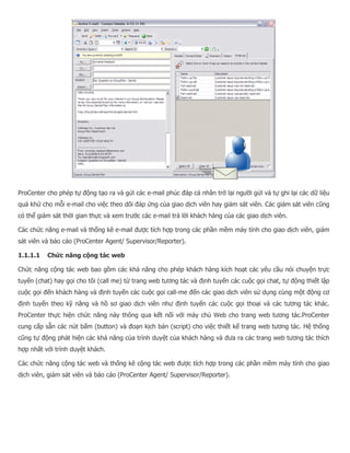 ProCenter cho phép tự động tạo ra và gửi các e-mail phúc đáp cá nhân trở lại người gửi và tự ghi lại các dữ liệu quá khứ cho mỗi e-mail cho việc theo dõi đáp ứng của giao dịch viên hay giám sát viên. Các giám sát viên cũng có thể giám sát thời gian thực và xem trước các e-mail trả lời khách hàng của các giao dịch viên. Các chức năng e-mail và thống kê e-mail được tích hợp trong các phần mềm máy tính cho giao dịch viên, giám sát viên và báo cáo (ProCenter Agent/ Supervisor/Reporter). 1.1.1.1 Chức năng cộng tác web Chức năng cộng tác web bao gồm các khả năng cho phép khách hàng kích hoạt các yêu cầu nói chuyện trực tuyến (chat) hay gọi cho tôi (call me) từ trang web tương tác và định tuyến các cuộc gọi chat, tự động thiết lập cuộc gọi đến khách hàng và định tuyến các cuộc gọi call-me đến các giao dịch viên sử dụng cùng một động cơ định tuyến theo kỹ năng và hồ sơ giao dịch viên như định tuyến các cuộc gọi thoại và các tương tác khác. ProCenter thực hiện chức năng này thông qua kết nối với máy chủ Web cho trang web tương tác.ProCenter cung cấp sẵn các nút bấm (button) và đoạn kịch bản (script) cho việc thiết kế trang web tương tác. Hệ thống cũng tự động phát hiện các khả năng của trình duyệt của khách hàng và đưa ra các trang web tương tác thích hợp nhất với trình duyệt khách. Các chức năng cộng tác web và thống kê cộng tác web được tích hợp trong các phần mềm máy tính cho giao dịch viên, giám sát viên và báo cáo (ProCenter Agent/ Supervisor/Reporter).  
