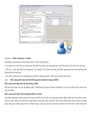1.1.1.1 Chức năng fax / letter Hệ thống cung cấp các chức năng nhận và gửi fax bao gồm:  Fax theo nhu cầu (Fax on demand). Các bản fax được gửi tới người gọi vào thời gian và số máy fax yêu cầu  Hỗ trợ 1 cuộc gọi (One call Support/ Fax polling). Các bản fax được gửi đến người gọi trên cùng đường dây đồng thời với cuộc gọi.  Fax đến nhiều địa chỉ (multiaddress). Bản fax được gửi đến nhiều số fax theo danh sách 1.2 Sẵn sàng tích hợp với hệ thống quản lý khách hàng (CRM) Sẵn sàng tích hợp với các hệ thống CRM Để giúp tích hợp với các hệ thống CRM, OpenScape Contact Center Enterprise cung cấp một số tùy chọn tích hợp sau đây: Sẵn sàng tích hợp với hệ thống CRM của SAP Hệ thống đã được chứng nhận tích hợp với SAP ICI và CIC cung cấp giao diện đồng nhất với màn hình screen pop và chức năng CTI được tích hợp đầy đủ với giao diện của SAP. Khả năng nhận diện khách hàng tự động giúp nâng cao chất lượng dịch vụ khách hàng. Các giao dịch qua thoại và email sẽ được định tuyến một cách  