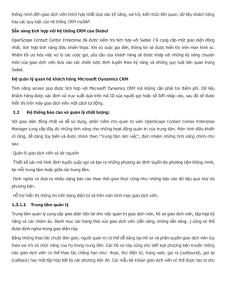 thông minh đến giao dịch viên thích hợp nhất dựa vào kỹ năng, vai trò, kiến thức liên quan, dữ liệu khách hàng hay các quy luật của hệ thống CRM mySAP. Sẵn sàng tích hợp với hệ thống CRM của Siebel OpenScape Contact Center Enterprise đã được kiểm tra tích hợp với Siebel 7.8 cung cấp một giao diện đồng nhất, tích hợp tính năng điều khiển thọai. Khi có cuộc gọi đến, thông tin sẽ được hiển thị trên màn hình sc. Nhằm tối ưu hóa việc xử lý các cuộc gọi, yêu cầu của khách hàng sẽ được khớp với những kỹ năng chuyên môn của giao dịch viên dựa vào các chiến lược định tuyến theo kỹ năng và những quy luật liên quan trong Siebel. Hệ quản lý quan hệ khách hàng Microsoft Dynamics CRM Tính năng screen pop được tích hợp với Microsoft Dynamics CRM mà không cần phải trả thêm phí. Dữ liệu khách hàng được xác định và truy xuất dựa trên mã ID của người gọi hoặc số IVR nhập vào, sau đó sẽ được hiển thị trên máy giao dịch viên một cách tự động. 1.3 Hệ thống báo cáo và quản lý chất lượng: Với giao diện đồng nhất và dễ sử dụng, phần mềm cho quản trị viên OpenScape Contact Center Enterprise Manager cung cấp đầy đủ những tính năng cho những họat động quản trị của trung tâm. Màn hình điều khiển rõ ràng, dễ dàng tùy biến và được nhóm theo “Trung tâm làm việc”, đảm nhiệm những tính năng chính như sau: Quản lý giao dịch viên và tài nguyên Thiết kế các mô hình định tuyến cuộc gọi và tạo ra những phương án định tuyến đa phương tiện thông minh, tại mỗi trung tâm hoặc giữa các trung tâm. Định nghĩa và đưa ra nhiều dạng báo cáo theo thời gian thực cũng như những báo cáo dữ liệu quá khứ đa phương tiện. Hỗ trợ hiển thị thông tin trên bảng điện tử và trên màn hình máy giao dịch viên. 1.3.1.1 Trung tâm quản lý Trung tâm quản lý cung cấp giao diện tiện lợi cho việc quản trị giao dịch viên, hồ sơ giao dịch viên, tập hợp kỹ năng và các nhóm ảo. Danh mục các trạng thái của giao dịch viên (sẵn sàng, không sẵn sàng…) cũng có thể được định nghĩa trong giao diện này. Bằng những thao tác chuột đơn giản, người quản trị có thể dễ dàng tạo hồ sơ và phân quyền giao dịch viên tùy theo vai trò và chức năng của họ trong trung tâm. Các hồ sơ này cũng cho biết lọai phương tiện truyền thông nào giao dịch viên có thể thao tác chẳng hạn như: thọai, thư điện tử, trang web, gọi ra (outbound), gọi lại (callback) hay một tập hợp bất kỳ các phương tiện đó. Các mẫu tài khỏan giao dịch viên có thể được tạo ra cho  