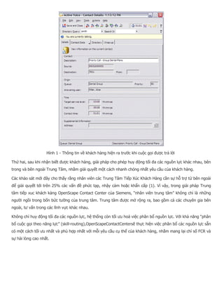 Hình 1 - Thông tin về khách hàng hiện ra trước khi cuộc gọi được trả lời Thứ hai, sau khi nhận biết được khách hàng, giải pháp cho phép huy động tối đa các nguồn lực khác nhau, bên trong và bên ngoài Trung Tâm, nhằm giải quyết một cách nhanh chóng nhất yêu cầu của khách hàng. Các khảo sát mới đây cho thấy rằng nhân viên các Trung Tâm Tiếp Xúc Khách Hàng cần sự hỗ trợ từ bên ngoài để giải quyết tới trên 25% các vấn đề phức tạp, nhậy cảm hoặc khẩn cấp (1). Vì vậy, trong giải pháp Trung tâm tiếp xuc khách kàng OpenScape Contact Center của Siemens, “nhân viên trung tâm” không chỉ là những người ngồi trong bốn bức tường của trung tâm. Trung tâm được mở rộng ra, bao gồm cả các chuyên gia bên ngoài, tư vấn trong các lĩnh vực khác nhau. Không chỉ huy động tối đa các nguồn lực, hệ thống còn tối ưu hoá việc phân bổ nguồn lực. Với khả năng “phân bổ cuộc gọi theo năng lực” (skill-routing),OpenScapeContactCentersẽ thực hiện việc phân bổ các nguồn lực sẵn có một cách tối ưu nhất và phù hợp nhất với mỗi yêu cầu cụ thể của khách hàng, nhằm mang lại chỉ số FCR và sự hài lòng cao nhất.  