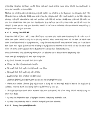 phép nhập hàng lọat tài khỏan vào hệ thống một cách nhanh chóng, mang lại sự tiện lợi cho người quản trị trong các trung tâm có quy mô lớn. Tập hợp các kỹ năng, các mức kỹ năng, mức độ ưu tiên của kỹ năng có thể được gán cho từng giao dịch viên. Bằng cách tạo ra nhiều cấp độ kỹ năng khác nhau cho mỗi giao dịch viên, người quản trị có thể đảm bảo việc sử dụng những kỹ năng của họ một cách phù hợp nhất. Mức độ ưu tiên của kỹ năng phản ảnh đặc điểm của giao dịch viên khi thực hiện giao dịch. Người quản lý có thể dựa vào những tham chiếu này để biết được khả năng xử lý cuộc gọi của từng giao dịch viên, nhờ đó có thể đưa ra chiến lược đào tạo nhằm bổ xung những kỹ năng còn thiếu cho giao dịch viên. 1.3.1.2 Trung tâm thiết kế Trung tâm thiết kế (hình 1 và 2) cung cấp công cụ trực quan giúp người quản trị định nghĩa các chiến lược và sơ đồ định tuyến cho các tương tác đa phương tiện như thọai, e-mail hoặc web. Với thư viện các sơ đồ định tuyến có thể cấu hình và sử dụng nhiều lần, Trung tâm thiết kế giúp dễ dàng và nhanh chóng tạo ra các sơ đồ định tuyến mới. Người quản lý có thể dễ dàng sử dụng giao diện kéo thả để tạo ra và sửa đổi các sơ đồ định tuyến với những chiến lược định tuyến được kiểm tra và xác nhận một cách tự động. Trung tâm thiết kế cung cấp những thành phần sau đây cho các sơ đồ định tuyến đa phương tiện:  Lịch theo giờ trong ngày hay theo ngày trong tuần  Nguồn và đích đến của quyết định định tuyến  Tổ hợp các điều kiện định tuyến đa điểm  Các quyết định định tuyến theo hiệu suất họat động  Các quyết định định tuyến dựa trên dữ liệu  Quyền đọc/ghi trên cơ sở dữ liệu bên ngòai.  Các thành phần tùy biến để thực thi các thủ tục hay chương trình ngòai.  Thành phần Create Callback giúp người quản lý dùng dữ liệu thu thập được để tạo ra các cuộc gọi lại (callback) như một thành phần trong tòan bộ quá trình xử lý cuộc gọi.  Các quyết định định tuyến email dựa trên việc phân tích địa chỉ, mã khách hàng, tiêu đề hay nội dung của email nhận được.  Tự động xác nhận email đến, tự động trả lời email và tự động đưa ra đề xuất.  Tự động cung cấp trang web và tin nhắn trong các giao dịch trên web. 1.3.1.3 Trung tâm quản lý báo cáo  